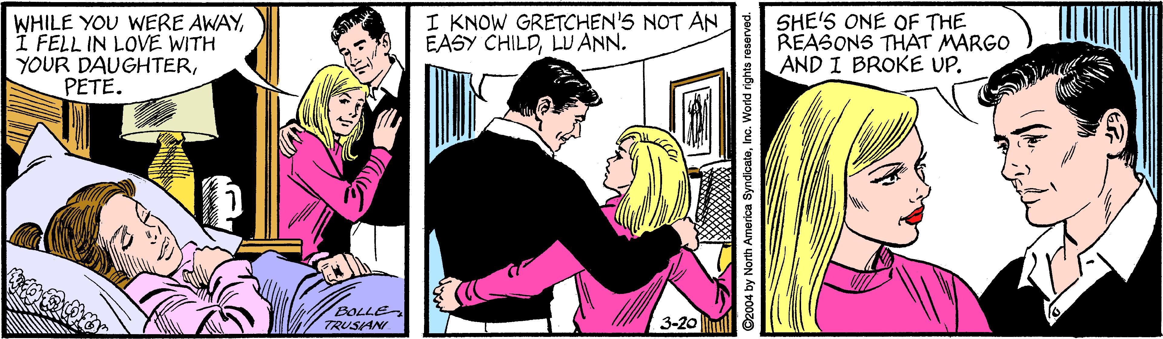 Art OCR: WHILE YOU WERE AWAYI FELL IN LOVE WITH YOUR DAUGHTERPETE. I KNOW GRETCHEN'S NOT AN EASY CHILDLU ANN. SHE'S ONE OF THE REASONS THAT MARGO AND I BROKE UP. BOLLE TRUSAN 3-20 ul 4 by North America SyndicateInc. World rights reserved. WHILE YOU WERE AWAYI FELL IN LOVE WITH YOUR DAUGHTERPETE. I KNOW GRETCHEN'S NOT AN EASY CHILDLU ANN. SHE'S ONE OF THE REASONS THAT MARGO AND I BROKE UP. BOLLE TRUSAN 3-20 ul 4 by North America SyndicateInc. World rights reserved.
