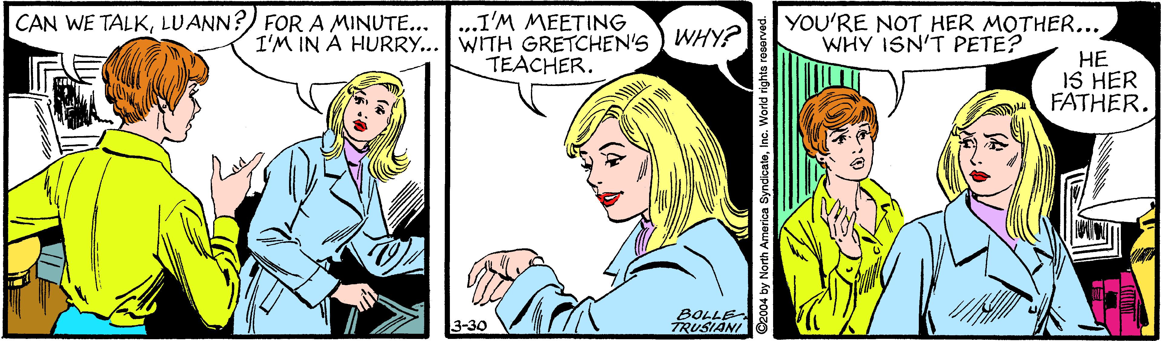 Interaction OCR: CAN WE TALKLUANN?) FOR A MINUTE... ...I'M MEETING I'M IN A HURRY... WITH GRETCHEN'S ) WHY? TEACHER. YOU'RE NOT HER MOTHER... WHY ISN'T PETE? HE IS HER FATHER. BOLLE TRUSIANI 3-30 2004 by North America SyndicateInc. World rights reserved. CAN WE TALKLUANN?) FOR A MINUTE... ...I'M MEETING I'M IN A HURRY... WITH GRETCHEN'S ) WHY? TEACHER. YOU'RE NOT HER MOTHER... WHY ISN'T PETE? HE IS HER FATHER. BOLLE TRUSIANI 3-30 2004 by North America SyndicateInc. World rights reserved.
