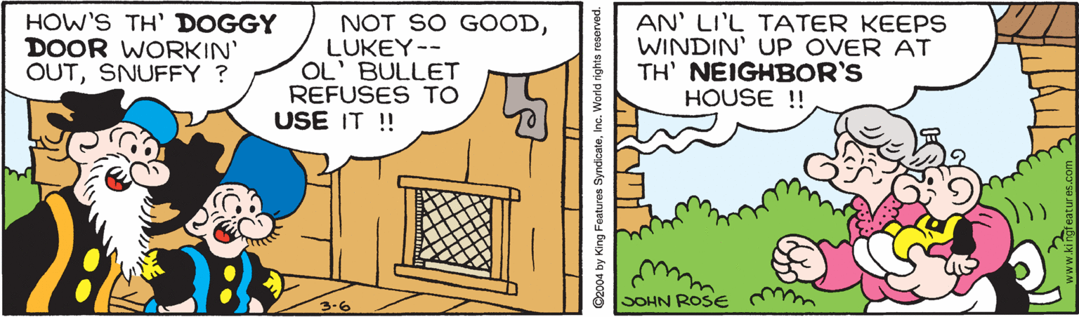 Adaptation OCR: HOW'S TH' DOGGY DOOR WORKIN' OUTSNUFFY ? NOT SO GOODLUKEY-- OL' BULLET REFUSES TO USE IT ! AN' LI'L TATER KEEPS WINDIN' UP OVER AT TH' NEIGHBOR'S HOUSE !! SOHN ROSE m 3-6 2004 by King Features SyndicateInc. World rights HOW'S TH' DOGGY DOOR WORKIN' OUTSNUFFY ? NOT SO GOODLUKEY-- OL' BULLET REFUSES TO USE IT ! AN' LI'L TATER KEEPS WINDIN' UP OVER AT TH' NEIGHBOR'S HOUSE !! SOHN ROSE m 3-6 2004 by King Features SyndicateInc. World rights