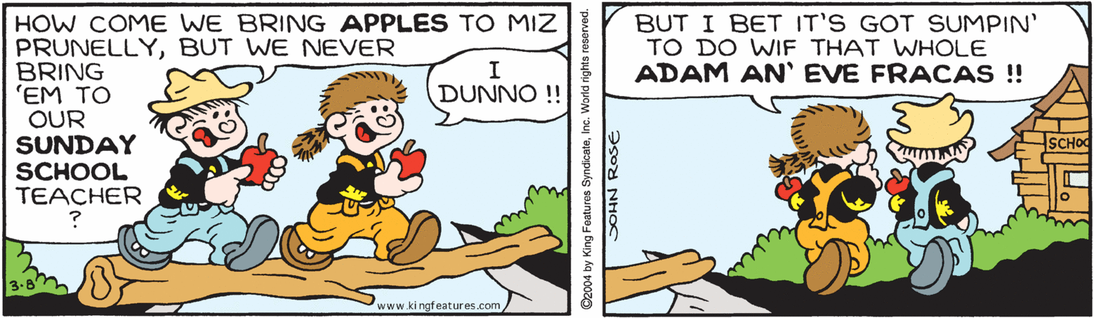 Happy OCR: HOW COME WE BRING APPLES TO MIZ PRUNELLYBUT WE NEVER BRING 'EM TO OUR SUNDAY SCHOOL TEACHER BUT I BET IT'S GOT SUMPIN' TO DO WIF THAT WHOLE ADAM AN' EVE FRACAS ! DUNNO !! SCHOO www.ki ngfeatures.com ©2004 by King Features SyndicateInc. World rights reserved. ?sod NHOC HOW COME WE BRING APPLES TO MIZ PRUNELLYBUT WE NEVER BRING 'EM TO OUR SUNDAY SCHOOL TEACHER BUT I BET IT'S GOT SUMPIN' TO DO WIF THAT WHOLE ADAM AN' EVE FRACAS ! DUNNO !! SCHOO www.ki ngfeatures.com ©2004 by King Features SyndicateInc. World rights reserved. ?sod NHOC