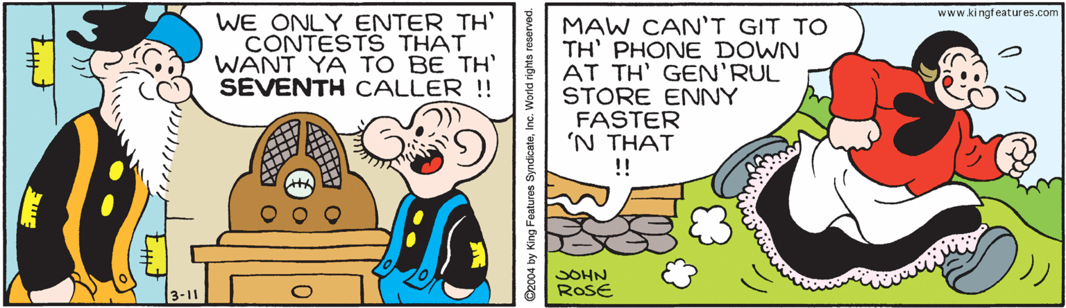 Sharing OCR: www.ki ngfeatures.com WE ONLY ENTER TH' CONTESTS THAT WANT YA TO BE TH SEVENTH CALLER !! MAW CAN'T GIT TO TH' PHONE DOWN AT TH' GEN'RUL STORE ENNY FASTER 'N THAT !! SOHN ROSE 0. O2004 by King Features SyndicateInc. www.ki ngfeatures.com WE ONLY ENTER TH' CONTESTS THAT WANT YA TO BE TH SEVENTH CALLER !! MAW CAN'T GIT TO TH' PHONE DOWN AT TH' GEN'RUL STORE ENNY FASTER 'N THAT !! SOHN ROSE 0. O2004 by King Features Syndicate
