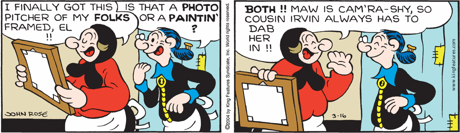Design OCR: I FINALLY GOT THIS PITCHER OF MY FOLKS OR A PAINTIN FRAMEDEL IS THAT A PHOTO BOTH ! MAW IS CAM'RA-SHYSO COUSIN IRVIN ALWAYS HAS TO DAB HER IN !! !! SOHN ROSE 3-16 ©2004 by King Featuros SyndicateInc. World rights reserved. www.kingfeatures.com I FINALLY GOT THIS PITCHER OF MY FOLKS OR A PAINTIN FRAMEDEL IS THAT A PHOTO BOTH ! MAW IS CAM'RA-SHYSO COUSIN IRVIN ALWAYS HAS TO DAB HER IN !! !! SOHN ROSE 3-16 ©2004 by King Featuros SyndicateInc. World rights reserved. www.kingfeatures.com