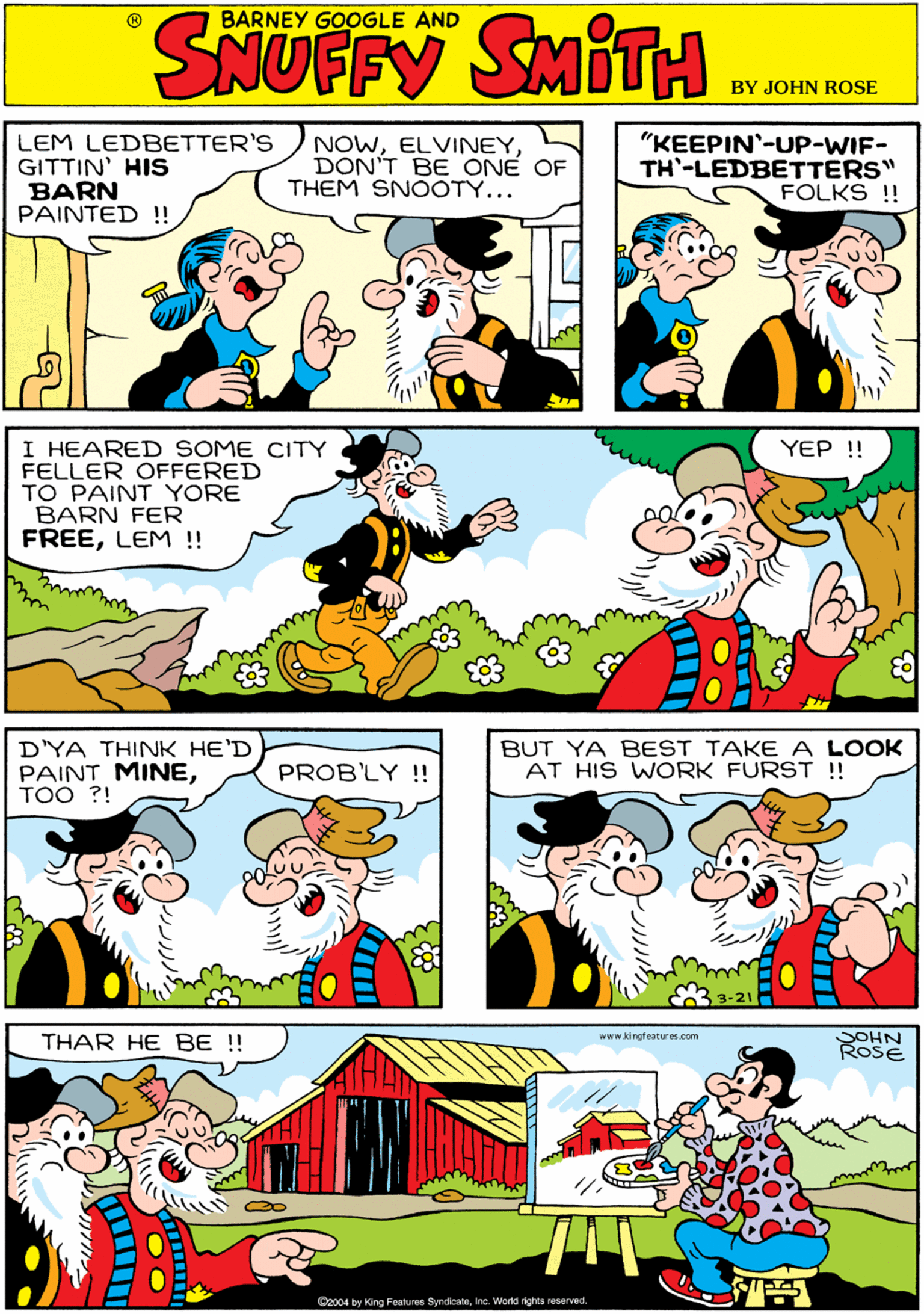 Illustration OCR: BARNEY GOOGLE AND LEM LEDBETTER'S GITTIN' HIS BARN PAINTED !! NOWDON'T BE ONE OF THEM SNOOTY... "KEEPIN'-UP-WIF- TH'-LEDBETTERS" FOLKS !! I HEARED SOME CITY FELLER OFFERED TO PAINT YORE BARN FER FREELEM ! D'YA THINK HE'D PAINT MINETOO ?! YEP !! PROB'LY !! THAR HE BE !! www kingteatures.com BUT YA BEST TAKE A LOOK AT HIS WORK FURST !! SOHN ROSE CA y Kin.j Falus to rerateI td nghts escr-cc ???? BARNEY GOOGLE AND LEM LEDBETTER'S GITTIN' HIS BARN PAINTED !! NOWDON'T BE ONE OF THEM SNOOTY... "KEEPIN'-UP-WIF- TH'-LEDBETTERS" FOLKS !! I HEARED SOME CITY FELLER OFFERED TO PAINT YORE BARN FER FREELEM ! D'YA THINK HE'D PAINT MINETOO ?! YEP !! PROB'LY !! THAR HE BE !! www kingteatures.com BUT YA BEST TAKE A LOOK AT HIS WORK FURST !! SOHN ROSE CA y Kin.j Falus to rerateI td nghts escr-cc ????
