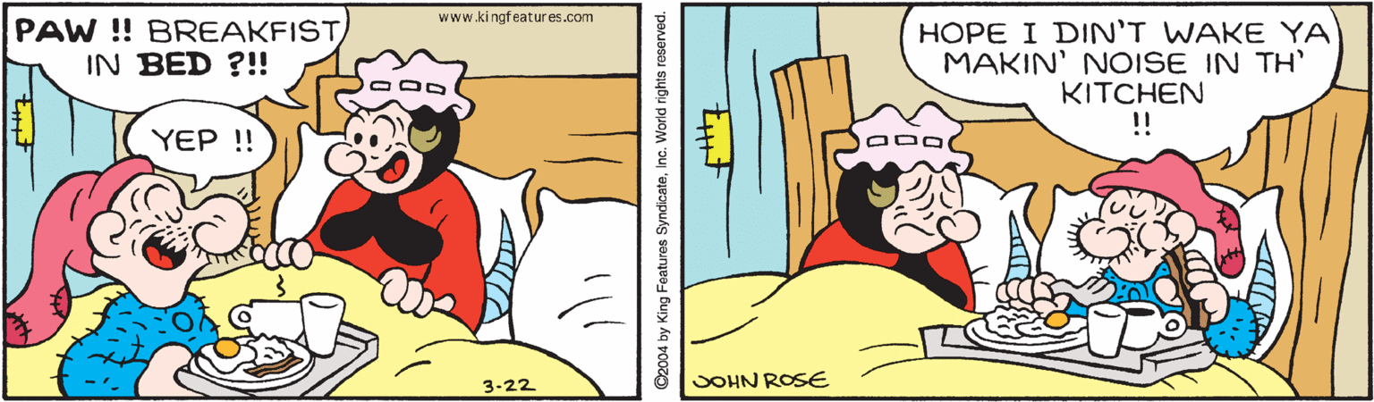 Comic book OCR: www.kingfeatur es.com PAW !! BREAKFISTIN BED ?!! HOPE I DIN'T WAKE YA MAKIN' NOISE IN TH' KITCHEN !! YEP !! 3-22 JOHN ROSE ©2004 by King Features SyndicateInc. World rights reserved. www.kingfeatur es.com PAW !! BREAKFISTIN BED ?!! HOPE I DIN'T WAKE YA MAKIN' NOISE IN TH' KITCHEN !! YEP !! 3-22 JOHN ROSE ©2004 by King Features SyndicateInc. World rights reserved.