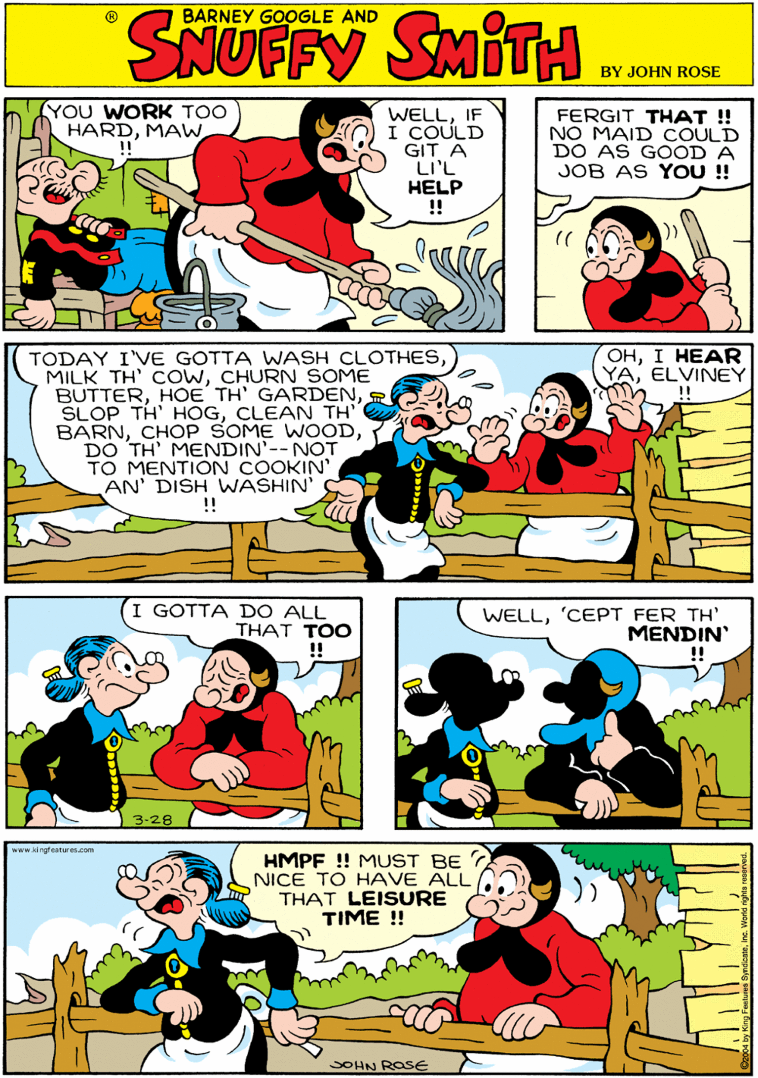 Rectangle OCR: YOU WORK TOO HARDMAW WELLIF I COULD GIT A LI'L HELP !! BARNEY GOOGLE AND FERGIT THAT !! NO MAID COULD DO AS GOOD A JOB AS YOU!! SYUFFX SMIT OHI HEAR YAELVINEY TODAY I'VE GOTTA WASH CLOTHESCHURN SOME BUTTERCLEAN TH' BARNDO TH' MENDIN'--NOT TO MENTION COOKIN' AN' DISH WASHIN' !! I GOTTA DO ALL THAT TOO 3-28 www.kingfeatures.com WELL'CEPT FER TH' MENDIN' HMPF ! MUST BE NICE TO HAVE ALL THAT LEISURE TIME ! SOHN ROSE YOU WORK TOO HARDMAW WELLIF I COULD GIT A LI'L HELP !! BARNEY GOOGLE AND FERGIT THAT !! NO MAID COULD DO AS GOOD A JOB AS YOU!! SYUFFX SMIT OHI HEAR YAELVINEY TODAY I'VE GOTTA WASH CLOTHESMILK TH' cOWCHURN SOME BUTTERHOE TH' GARDENSLOP TH' HOGCLEAN TH' BARNCHOP SOME WOODDO TH' MENDIN'--NOT TO MENTION COOKIN' AN' DISH WASHIN' !! I GOTTA DO ALL THAT TOO 3-28 www.kingfeatures.com WELL'CEPT FER TH' MENDIN' HMPF ! MUST BE NICE TO HAVE ALL THAT LEISURE TIME ! SOHN ROSE