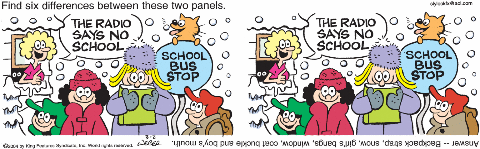 Animation OCR: Find six differences between these two panels. slylocktx@aol.com THE RADIO SAYS NO SCHOOLTHE RADIO SAYS NO SCHOOL SCHOOL BUS STOP SCHOOL BUS STOP 3-2 WEBER Answer -- Backpack strapcoat buckle and boy's mouth. ©2004 by King Features SyndicateInc. World rights reserved. Find six differences between these two panels. slylocktx@aol.com THE RADIO SAYS NO SCHOOLTHE RADIO SAYS NO SCHOOL SCHOOL BUS STOP SCHOOL BUS STOP 3-2 WEBER Answer -- Backpack strapgirl's bangscoat buckle and boy's mouth. ©2004 by King Features SyndicateInc. World rights reserved.