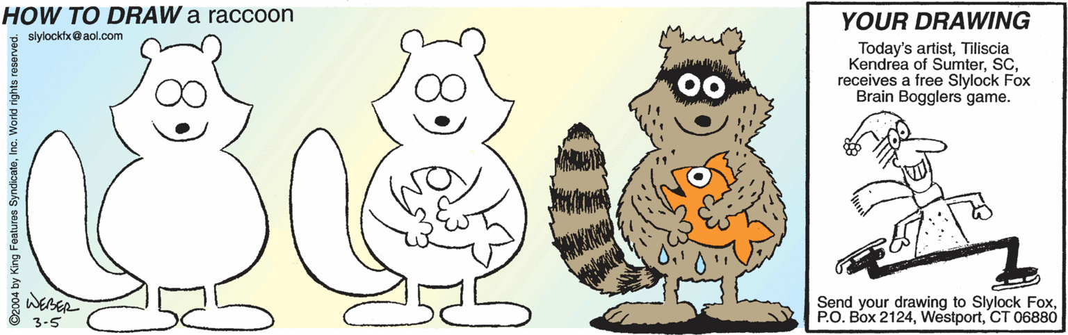Fruit OCR: YOUR DRAWING HOW TO DRAW a raccoon Today's artistTiliscia Kendrea of Sumterreceives a free Slylock Fox Brain Bogglers game. slylockfx@ aol.com WEBER Send your drawing to Slylock FoxCT 06880 3-5 ©2004 by King Features SyndicateInc. World rights reserved. 89 YOUR DRAWING HOW TO DRAW a raccoon Today's artistTiliscia Kendrea of Sumterreceives a free Slylock Fox Brain Bogglers game. slylockfx@ aol.com WEBER Send your drawing to Slylock FoxP.O. Box 2124CT 06880 3-5 ©2004 by King Features SyndicateInc. World rights reserved. 89