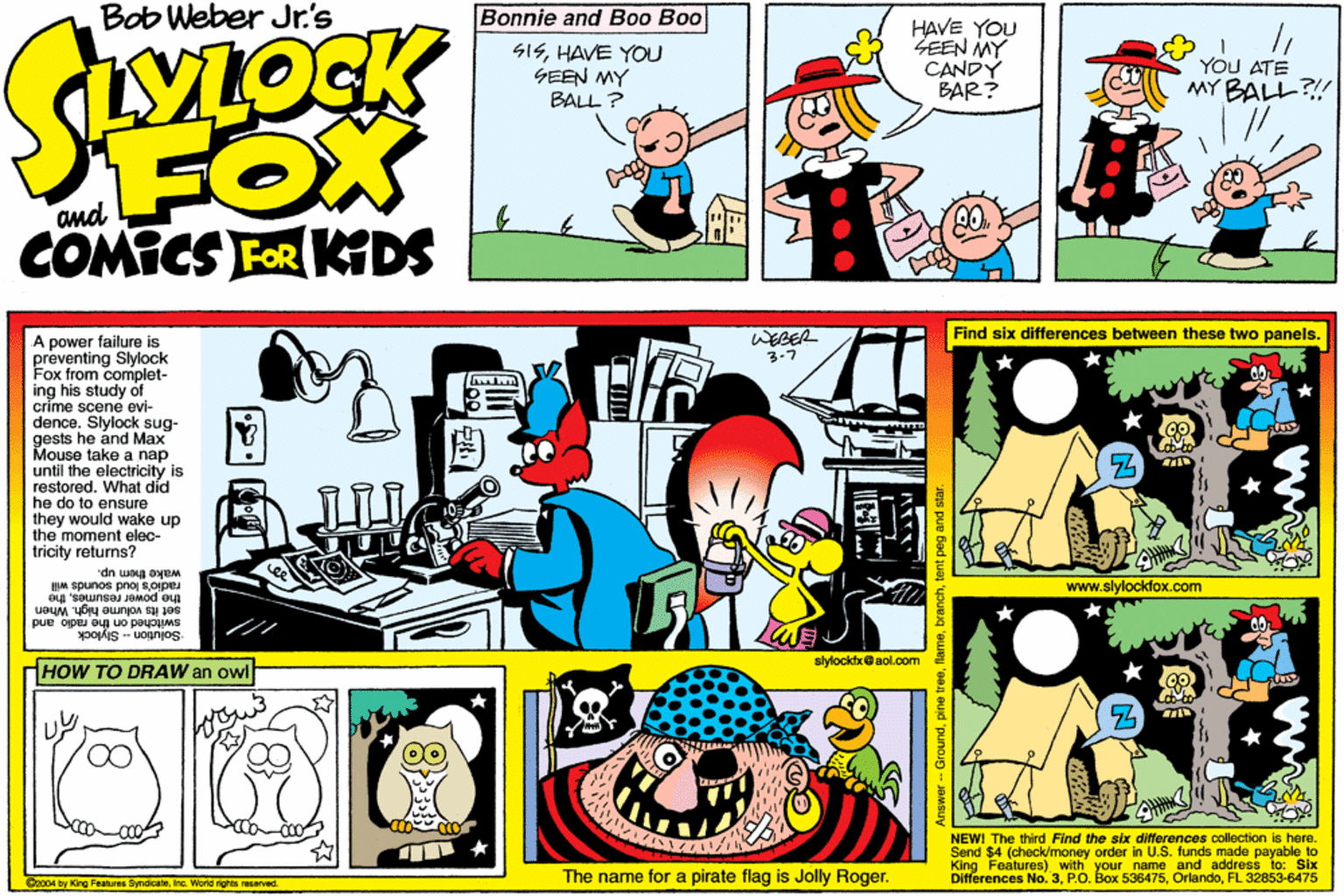 Publication OCR: Bob Weber Jr's Bonnie and Boo Boo SISHAVE YOU GEEN MY BALL ? HAVE YOU SEEN MY CANDY BAR? YOU ATE MY BALL?! FOX COMICS FOR KDS and WEGER 3-7 Find six differences between these two panels. A power failure is preventing Slylock Fox from complet- ing his study of crime scene evi- dence. Slylock sug- gests he and Max Mouse take a nap until the electricity is restored. What did he do to ensure they would wake up the moment elec- tricity returns? wake them up. radio's loud sounds will www.slylockdox.com set its volume high. When swilched on the radio and Solution Slylock resumesthe * slylocktxaol.com HOW TO DRAW an owl NEWI The third Find the six differences collection is here. Send $4 (check/money order in U.S. funds made payable to King Features) with your Differences No. 3PO. Box 5ne and address to: Six The name for a pirate flag is Jolly Roger. OrlandoFL 32853-6475 Czo04 by King Features Syndcaleinc. World rights reserved. Groundtent peg and sta Bob Weber Jr's Bonnie and Boo Boo SISHAVE YOU GEEN MY BALL ? HAVE YOU SEEN MY CANDY BAR? YOU ATE MY BALL?! FOX COMICS FOR KDS and WEGER 3-7 Find six differences between these two panels. A power failure is preventing Slylock Fox from complet- ing his study of crime scene evi- dence. Slylock sug- gests he and Max Mouse take a nap until the electricity is restored. What did he do to ensure they would wake up the moment elec- tricity returns? wake them up. radio's loud sounds will www.slylockdox.com set its volume high. When swilched on the radio and Solution Slylock resumesthe * slylocktxaol.com HOW TO DRAW an owl NEWI The third Find the six differences collection is here. Send $4 (check/money order in U.S. funds made payable to King Features) with your Differences No. 3PO. Box 5ne and address to: Six The name for a pirate flag is Jolly Roger. OrlandoFL 32853-6475 Czo04 by King Features Syndcaleinc. World rights reserved. Groundpine treetent peg and sta