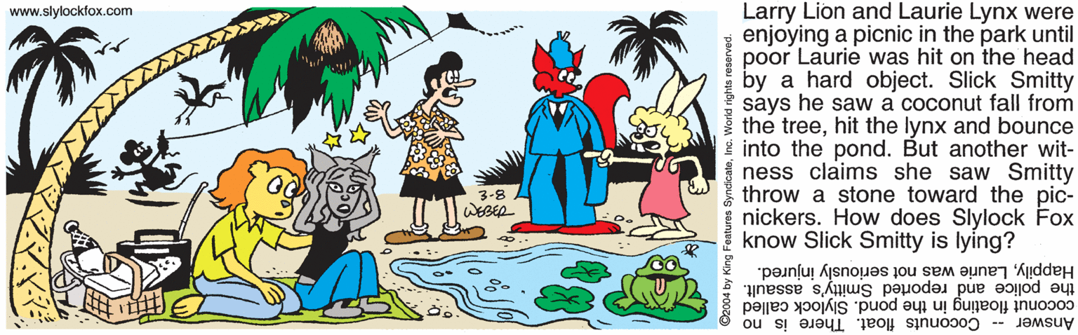 Animated cartoon OCR: Larry Lion and Laurie Lynx were enjoying a picnic in the park until poor Laurie was hit on the head by a hard object. Slick Smitty says he saw a coconut fall from the treehit the lynx and bounce i into the pond. But another wit- ness claims she saw Smitty throw a stone toward the pic- nickers. How does Slylock Fox know Slick Smitty is lying? www.slylockfox.com 3-8 WEBER HappilyLaurie was not seriously injured. the police and reported Smitty's assault. coconut floating in the pond. Slylock called Answer -- Coconuts float. There is no ©2004 by King Features SyndicateInc. Worid rights reserved Larry Lion and Laurie Lynx were enjoying a picnic in the park until poor Laurie was hit on the head by a hard object. Slick Smitty says he saw a coconut fall from the treehit the lynx and bounce i into the pond. But another wit- ness claims she saw Smitty throw a stone toward the pic- nickers. How does Slylock Fox know Slick Smitty is lying? www.slylockfox.com 3-8 WEBER HappilyLaurie was not seriously injured. the police and reported Smitty's assault. coconut floating in the pond. Slylock called Answer -- Coconuts float. There is no ©2004 by King Features SyndicateInc. Worid rights reserved