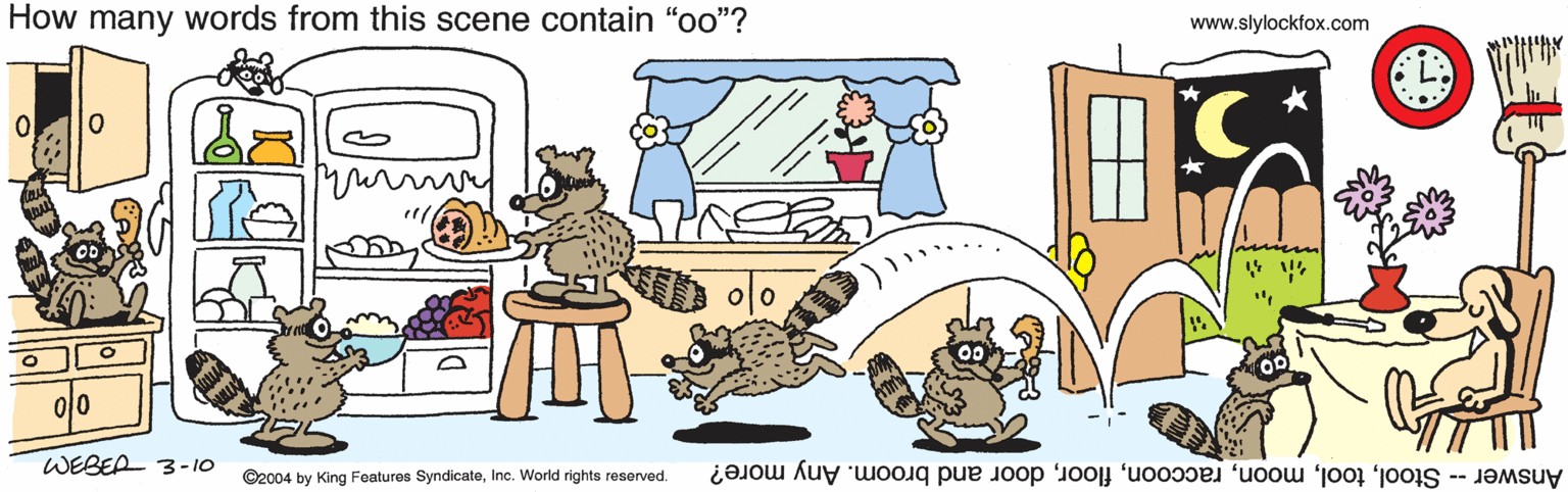 Fiction OCR: How many words from this scene contain "oo"? www.slylockfox.com ?0 WEBEA 3-10 ©2004 by King Features SyndicateInc. World rights reserved. Answer - Stooldoor and broom. Any more? How many words from this scene contain "oo"? www.slylockfox.com ? 0 WEBEA 3-10 ©2004 by King Features SyndicateInc. World rights reserved. Answer - Stooldoor and broom. Any more?