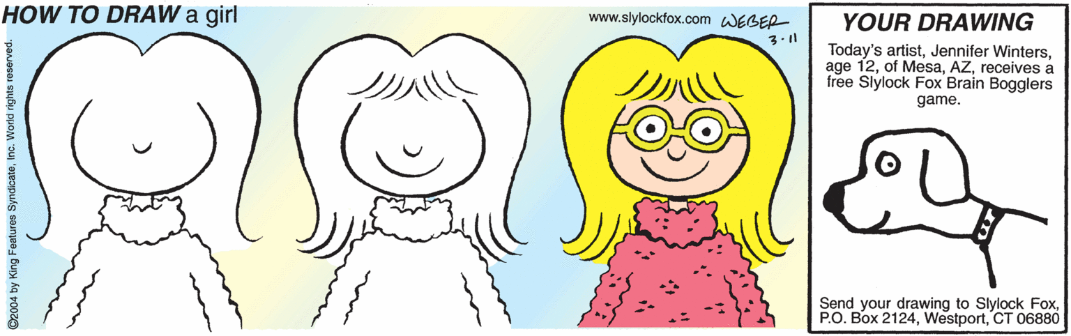 Tooth OCR: HOW TO DRAW a girl www.slylockfox.com WEBER YOUR DRAWING 3.11 Today's artistreceives a free Slylock Fox Brain Bogglers game. Send your drawing to Slylock FoxCT 06880 ©2004 by King Features SyndicateInc. World rights reserved. HOW TO DRAW a girl www.slylockfox.com WEBER YOUR DRAWING 3.11 Today's artistJennifer Wintersage 12of Mesareceives a free Slylock Fox Brain Bogglers game. Send your drawing to Slylock FoxP.O. Box 2124CT 06880 ©2004 by King Features SyndicateInc. World rights reserved.