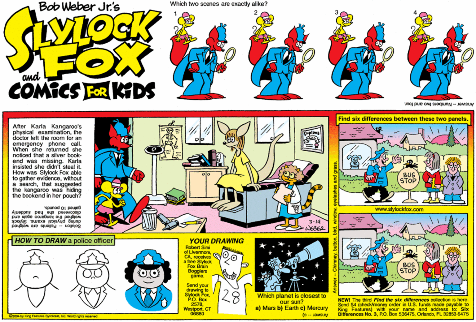 Creative arts OCR: Bob Weber Jr's Which two scenes are exactly alike? FOX COMICS FOR KDS Answer - Numbers two and four. Find six differences between these two panels. After Karla Kangaroo's physical examinationthe doctor left the room for an emergency phone call. When she returned she noticed that a silver book- end was missing. Karla insisted she didn't steal it. How was Slylock Fox able to gather evidencewithout a searchthat suggested the kangaroo was hiding the bookend in her pouch? BUS STOP www.slylocktox.com galned 10 pounds. discovered she had suddenly weighed the kangaroo again and during physical exams. Slylock Solution -- Palients are weighed 3-14 WEBER HOW TO DRAW a police officer YOUR DRAWING akk Robert Simi of LivermoreG CAreceives a free Slylock Fox Brain Bogglers game. STOP 20. Box 2578CT Send your drawing to Slylock Fox 28 Which planet is closest to our sun? a) Mars b) Earth c) Mercury NEWI The third Find the six differences collection is here. Send $4 (check/money order in U.S. funds made payable to King Features) with your name and address to: Six DIferences No. 3FL 32853-6475 06880 (3 - JOMSUV Cz004 by King Features SyndicateIna. World rights EServed. Answer-ChimneyI 1eyelashes and grass. Bob Weber Jr's Which two scenes are exactly alike? FOX COMICS FOR KDS Answer - Numbers two and four. Find six differences between these two panels. After Karla Kangaroo's physical examinationthe doctor left the room for an emergency phone call. When she returned she noticed that a silver book- end was missing. Karla insisted she didn't steal it. How was Slylock Fox able to gather evidencewithout a searchthat suggested the kangaroo was hiding the bookend in her pouch? BUS STOP www.slylocktox.com galned 10 pounds. discovered she had suddenly weighed the kangaroo again and during physical exams. Slylock Solution -- Palients are weighed 3-14 WEBER HOW TO DRAW a police officer YOUR DRAWING akk Robert Simi of LivermoreG CAreceives a free Slylock Fox Brain Bogglers game. STOP 20. Box 2578CT Send your drawing to Slylock Fox 28 Which planet is closest to our sun? a) Mars b) Earth c) Mercury NEWI The third Find the six differences collection is here. Send $4 (check/money order in U.S. funds made payable to King Features) with your name and address to: Six DIferences No. 3P.O. Box 536475FL 32853-6475 06880 (3 - JOMSUV Cz004 by King Features SyndicateIna. World rights EServed. Answer-ChimneyI 1eyelashes and grass.