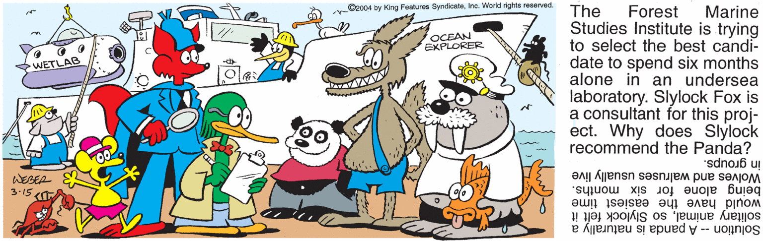 Fictional character OCR: ©2004 by King Features SyndicateInc. World rights reserved. The Studies Institute is trying to select the best candi- date to spend six months alone in an undersea laboratory. Slylock Fox is a consultant for this proj- ect. Why does Slylock recommend the Panda? Forest Marine OCEAN EXPLORER WETLAB in groups. Wolves and walruses usually live being alone for six months. would have the easiest time WEBEA 3-15 solitary animalso Slylock felt it Solution -- A panda is naturally a ©2004 by King Features SyndicateInc. World rights reserved. The Studies Institute is trying to select the best candi- date to spend six months alone in an undersea laboratory. Slylock Fox is a consultant for this proj- ect. Why does Slylock recommend the Panda? Forest Marine OCEAN EXPLORER WETLAB in groups. Wolves and walruses usually live being alone for six months. would have the easiest time WEBEA 3-15 solitary animalso Slylock felt it Solution -- A panda is naturally a