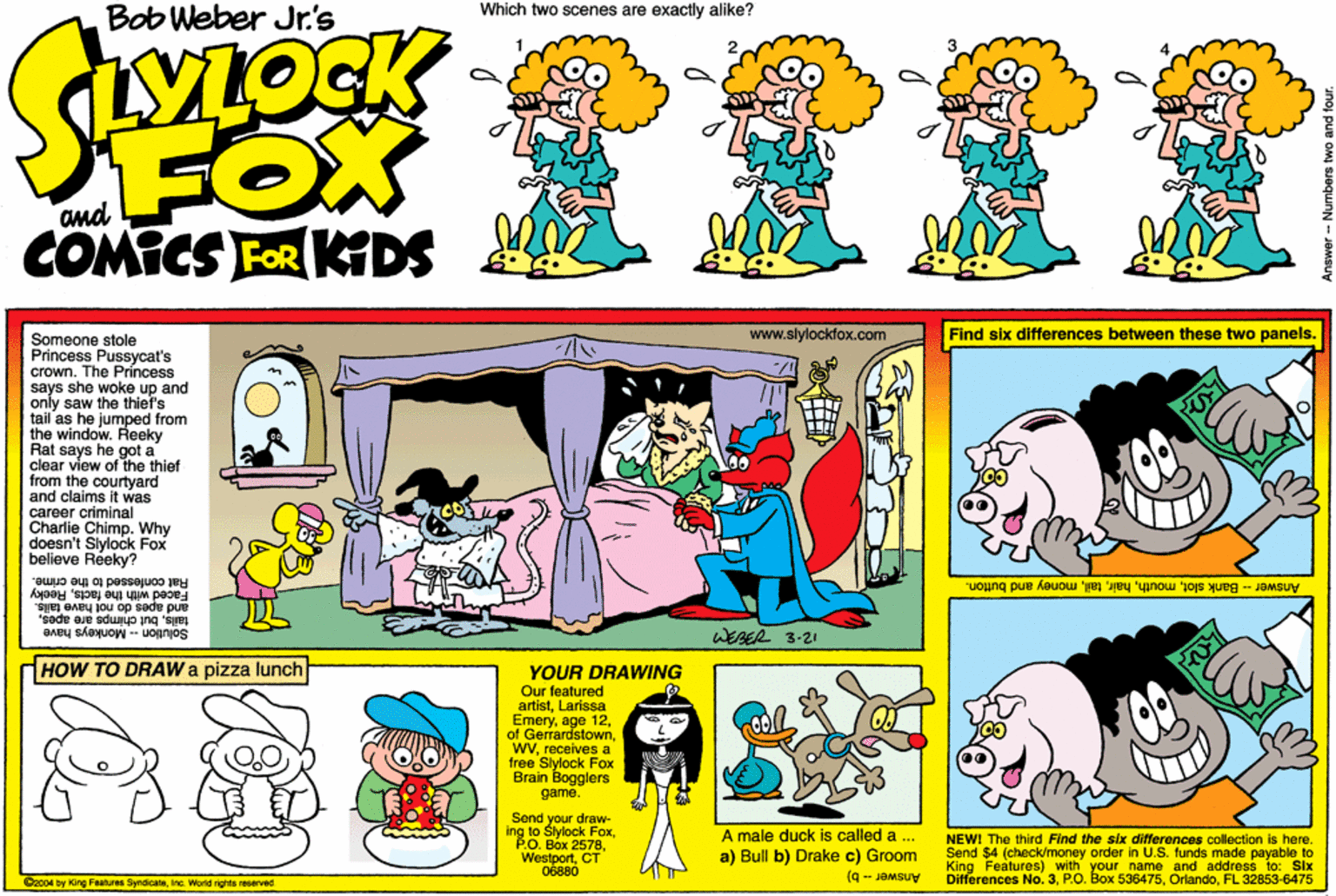 Comics OCR: Bob Weber Jr.'s Which two scenes are exactly alike? YLOCK FOX COMICS FOR KDS 1111 www.slylocklox.com Find six differences between these two panels. Someone stole Princess Pussycat's crown. The Príncess says she woke up and only saw the thiefs tail as he jumped from the window. Reeky Rat says he got a clear view of the thief from the courtyard and claims it was career criminal Charlie Chimp. Why doesn't Slylock Fox believe Reeky? Answer- Bank slotmoney and button. M peoe and apes do not have tails. tailsbut chimpe8 have Solution Rat conlessed to the crime. the factsReeky s are apes. WEBER 3-21 HOW TO DRAW a pizza lunch YOUR DRAWING Our featured artistLarissa Emeryreceives a tree Sylock Fox Brain Bogglers game. Send your draw- ing to Slylock FaxCT 06880 A male duck is called a ... a) Bull b) Drake c) Groom (q - JOMSUY NEWI The third Find the six differances collection is here. Send $4 (check/money order in U.S. funds made payable to King Features) with your name and address to: Six Differences No. 3FL 32853-6475 Oz004 by King Fahures SyrdicaieInc World rights reserved Bob Weber Jr.'s Which two scenes are exactly alike? YLOCK FOX COMICS FOR KDS 1111 www.slylocklox.com Find six differences between these two panels. Someone stole Princess Pussycat's crown. The Príncess says she woke up and only saw the thiefs tail as he jumped from the window. Reeky Rat says he got a clear view of the thief from the courtyard and claims it was career criminal Charlie Chimp. Why doesn't Slylock Fox believe Reeky? Answer- Bank slotmoney and button. M peoe and apes do not have tails. tailsbut chimpe8 have Solution Rat conlessed to the crime. the factsReeky s are apes. WEBER 3-21 HOW TO DRAW a pizza lunch YOUR DRAWING Our featured artistLarissa Emeryage 12of Gerrardstownreceives a tree Sylock Fox Brain Bogglers game. Send your draw- ing to Slylock FaxPO. Box 2578CT 06880 A male duck is called a ... a) Bull b) Drake c) Groom (q - JOMSUY NEWI The third Find the six differances collection is here. Send $4 (check/money order in U.S. funds made payable to King Features) with your name and address to: Six Differences No. 3P.O. Box 536475FL 32853-6475 Oz004 by King Fahures SyrdicaieInc World rights reserved