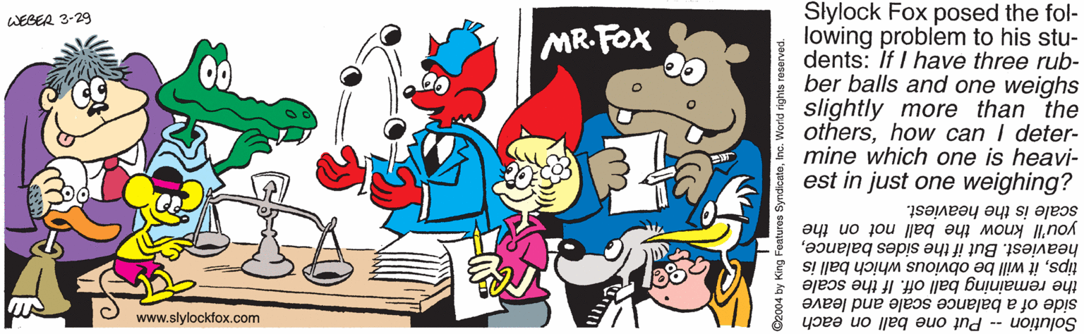 Fictional character OCR: Slylock Fox posed the fol- lowing problem to his stu- dents: If I have three rub- ber balls and one weighs slightly more than the othershow can I deter- i mine which one is heavi- est in just one weighing? WEBER 3-29 MR.FOX scale is the heaviest. you'll know the ball not on the heaviest. But if the sides balanceit will be obvious which ball is the remaining ball off. If the scale side of a balance scale and leave Solution -- Put one ball on each www.slylockfox.com ©2004 by King Features SyndicateInc. World rights reserved Slylock Fox posed the fol- lowing problem to his stu- dents: If I have three rub- ber balls and one weighs slightly more than the othershow can I deter- i mine which one is heavi- est in just one weighing? WEBER 3-29 MR.FOX scale is the heaviest. you'll know the ball not on the heaviest. But if the sides balanceit will be obvious which ball is the remaining ball off. If the scale side of a balance scale and leave Solution -- Put one ball on each www.slylockfox.com ©2004 by King Features SyndicateInc. World rights reserved