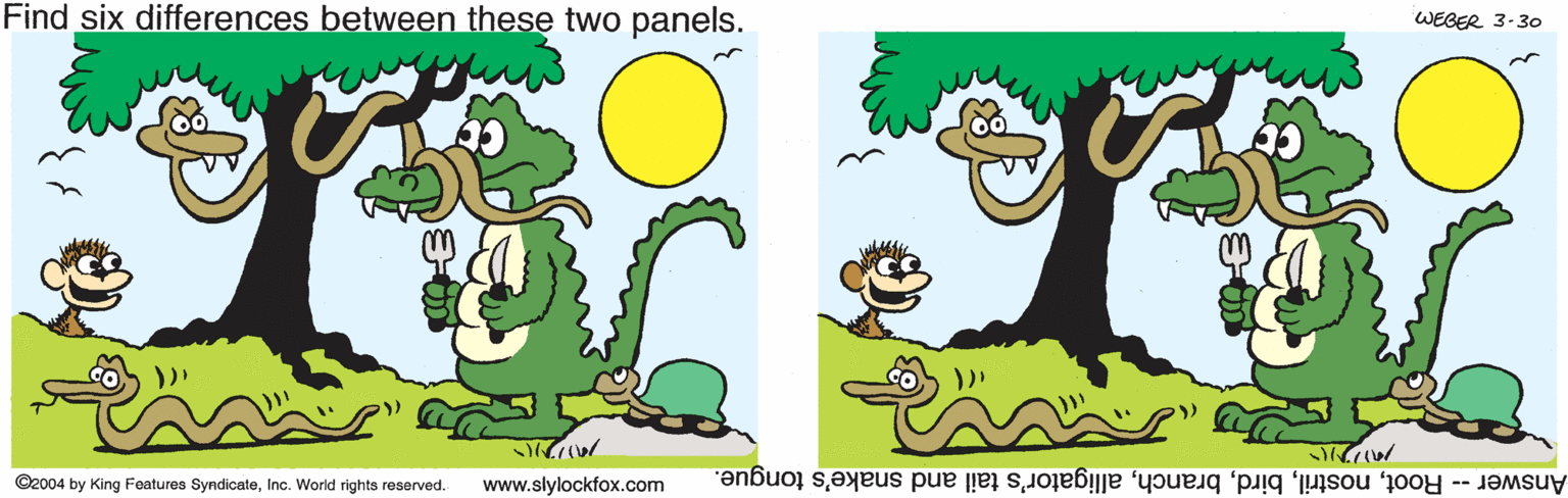 Animation OCR: Find six differences between these two panels. WEGER 3-30 ©2004 by King Foatures SyndicateInc. World rights reserved. www.slylockfox.com Answer - Rootalligator's tail and snake's tongue. Find six differences between these two panels. WEGER 3-30 ©2004 by King Foatures SyndicateInc. World rights reserved. www.slylockfox.com Answer - Rootalligator's tail and snake's tongue.