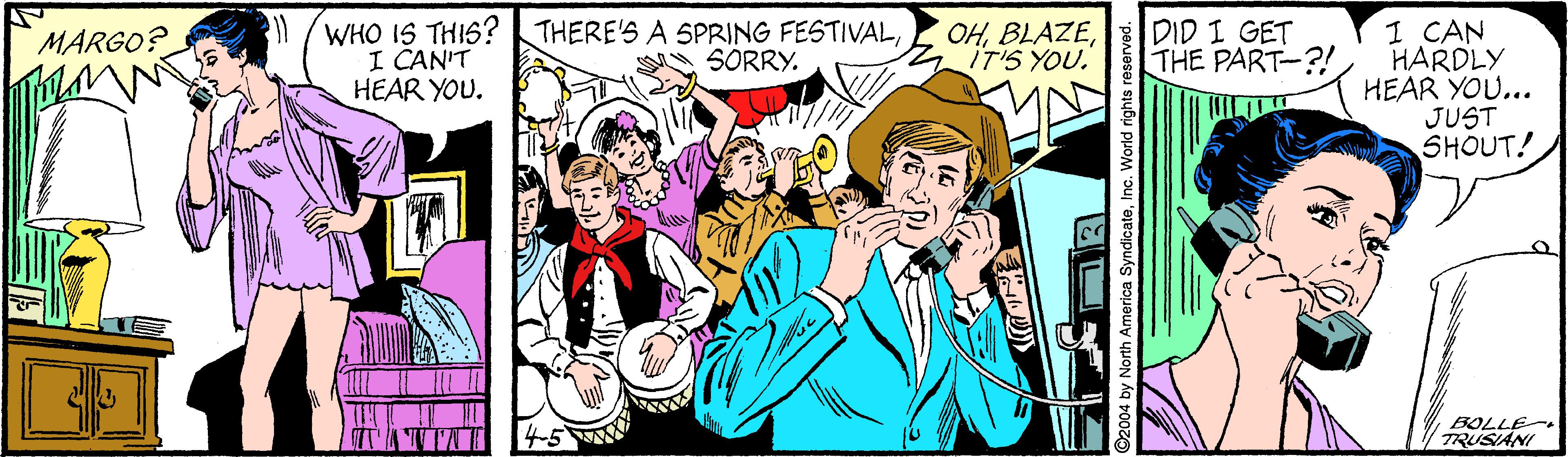 Event OCR: /WHO IS THIS? THERE'S A SPRING FESTIVALI CAN'T HEAR YOU. DID I GET THE PART-?! 1 CAN HARDLY HEAR YOU... JUST SHOUT! MARGO? OHIT'S YOU. SORRY. BOLLE TRUSIANI ©2004 by North America SyndicateInc. World rights rese /WHO IS THIS? THERE'S A SPRING FESTIVALI CAN'T HEAR YOU. DID I GET THE PART-?! 1 CAN HARDLY HEAR YOU... JUST SHOUT! MARGO? OHIT'S YOU. SORRY. BOLLE TRUSIANI ©2004 by North America SyndicateInc. World rights rese