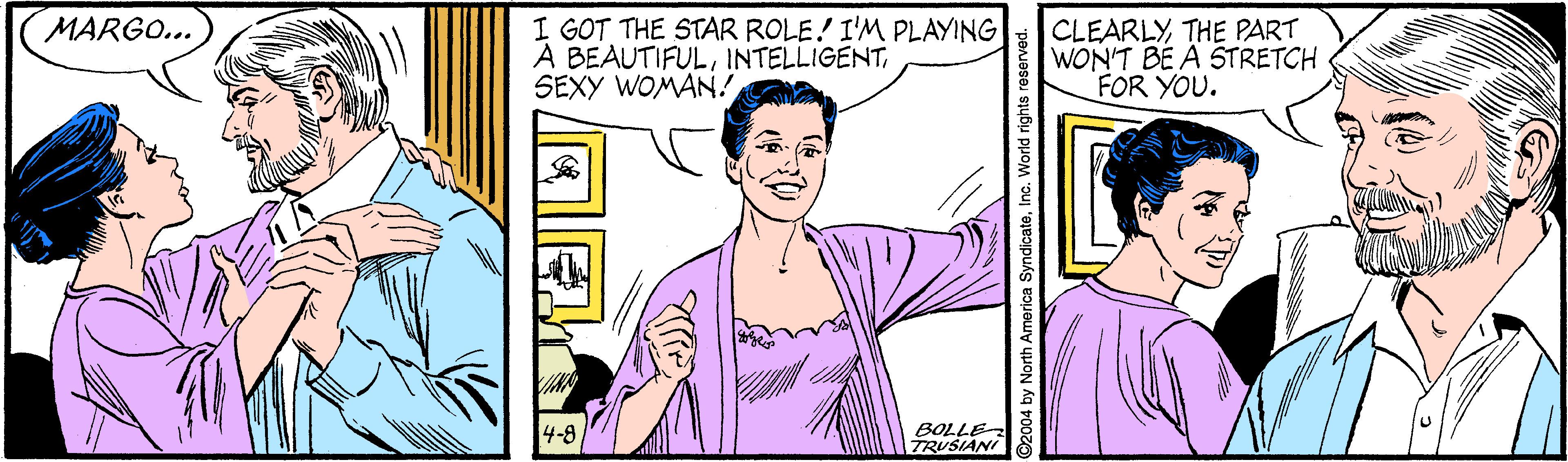 Cartoon OCR: I GOT THE STAR ROLE! I'M PLAYING A BEAUTIFULSEXY WOMAN! CLEARLYTHE PART WON'T BE A STRETCH FOR YOU. MARGO... 4-8 BOLLE TRUSIANI @2004 by North America SyndicateInc. World rights reser I GOT THE STAR ROLE! I'M PLAYING A BEAUTIFULSEXY WOMAN! CLEARLYTHE PART WON'T BE A STRETCH FOR YOU. MARGO... 4-8 BOLLE TRUSIANI @2004 by North America SyndicateInc. World rights reser