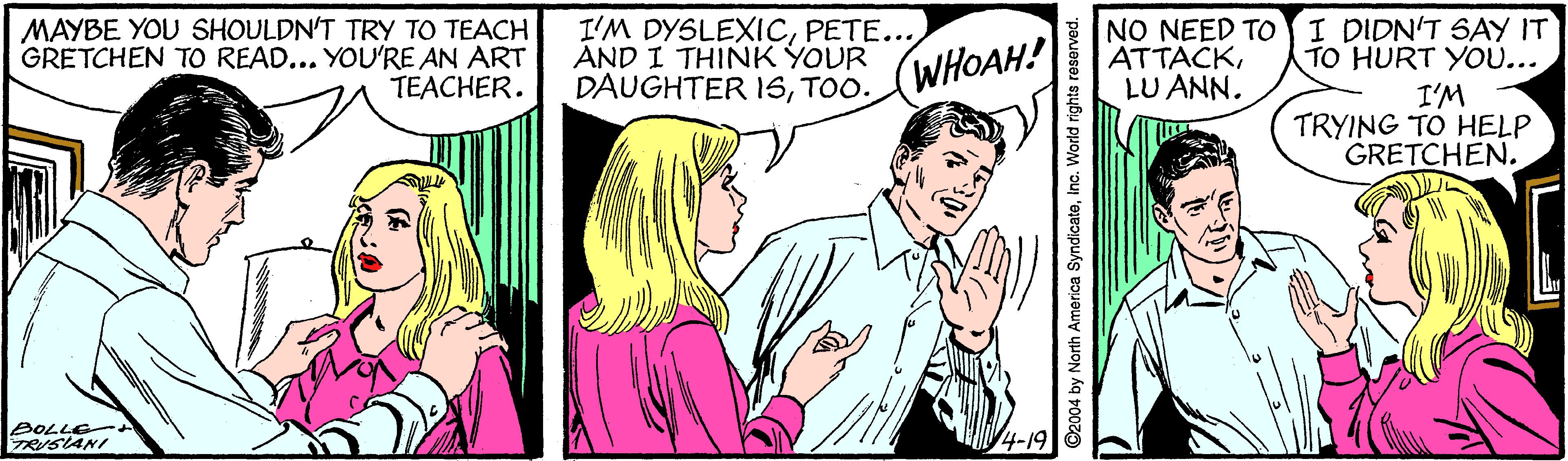 Cartoon OCR: MAYBE YOU SHOULDN'T TRY TO TEACH! GRETCHEN TO READ... YOU'RE AN ART TEACHER. I'M DYSLEXICPETE... AND I THINK YOUR DAUGHTER 1STOO. NO NEED TO I DIDN'T SAY IT TO HURT YOU... I'M TRYING TO HELP GRETCHEN. (WHOAH! ATTACKLU ANN. MAYBE YOU SHOULDN'T TRY TO TEACH! GRETCHEN TO READ... YOU'RE AN ART TEACHER. I'M DYSLEXICPETE... AND I THINK YOUR DAUGHTER 1STOO. NO NEED TO I DIDN'T SAY IT TO HURT YOU... I'M TRYING TO HELP GRETCHEN. (WHOAH! ATTACKLU ANN.