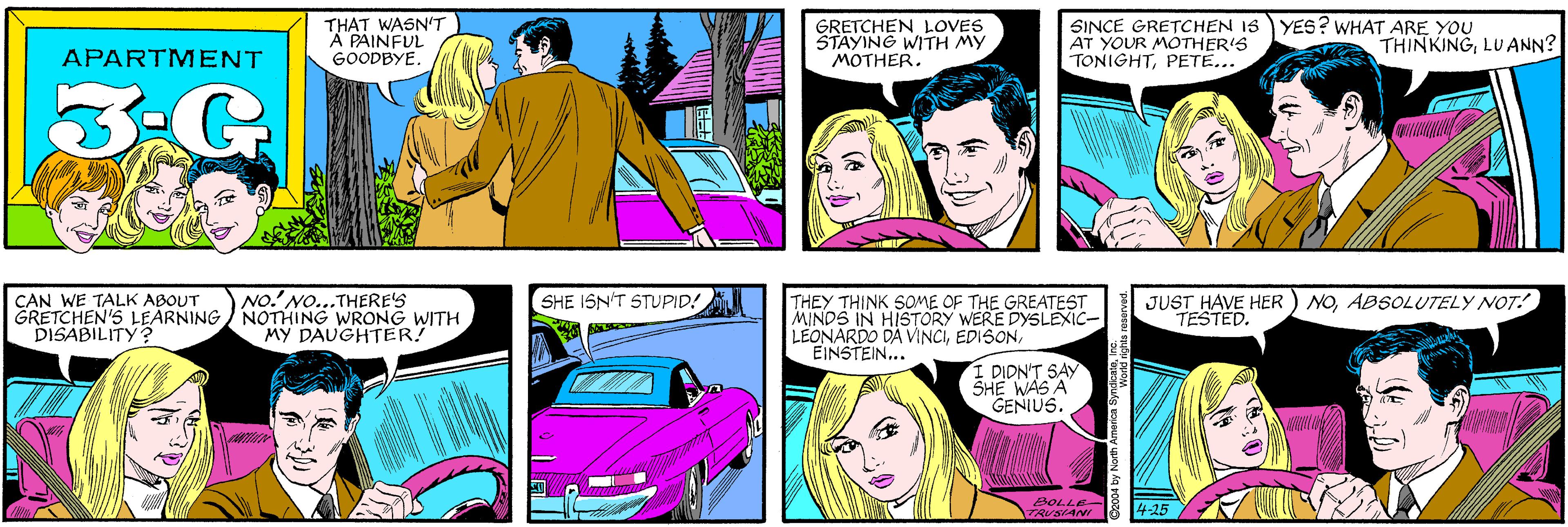 Purple OCR: THAT WASN'T A PAINFUL GOODBYE. GRETCHEN LOVES STAYING WITH MY MOTHER. APARTMENT 3-G YES? WHAT ARE YOU CAN WE TALK ABOUT GRETCHEN'S LEARNING/ NOTHING WRONG WITH DISABILITY? NO. NO...THERE'S SINCE GRETCHEN 1S AT YOUR MOTHER'S TONIGHTPETE... THINKINGLUANN? MY DAUGHTER! SHE ISN'T STUPID! THEY THINK SOME OF THE GREATEST MINDS IN HISTORY WERE DYSLEXIC- LEONARDO DA VINCIEINSTEIN... JUST HAVE HER TESTED. NOABSOLUTELY NOT! I DIDN'T SAY SHE WAS A GENIUS. BOLLE- TRUSIAN 4-25 O2004 by North America Syndad nghis reserved. THAT WASN'T A PAINFUL GOODBYE. GRETCHEN LOVES STAYING WITH MY MOTHER. APARTMENT 3-G YES? WHAT ARE YOU CAN WE TALK ABOUT GRETCHEN'S LEARNING/ NOTHING WRONG WITH DISABILITY? NO. NO...THERE'S SINCE GRETCHEN 1S AT YOUR MOTHER'S TONIGHTPETE... THINKINGLUANN? MY DAUGHTER! SHE ISN'T STUPID! THEY THINK SOME OF THE GREATEST MINDS IN HISTORY WERE DYSLEXIC- LEONARDO DA VINCIEINSTEIN... JUST HAVE HER TESTED. NOABSOLUTELY NOT! I DIDN'T SAY SHE WAS A GENIUS. BOLLE- TRUSIAN 4-25 O2004 by North America Syndad nghis reserved.