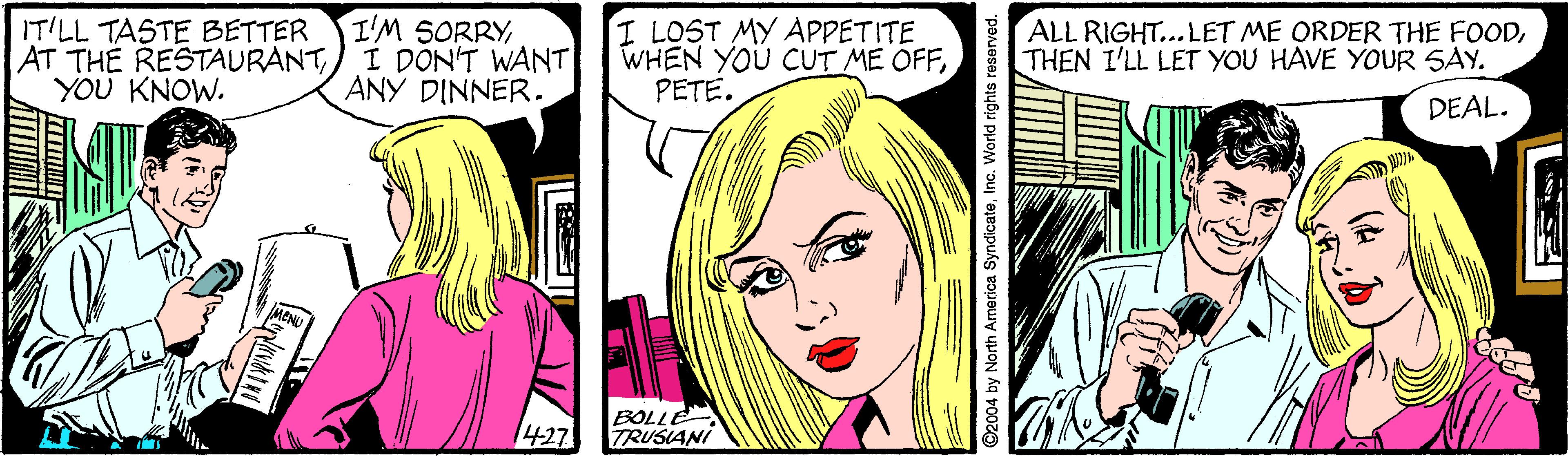 Cartoon OCR: IT'LL TASTE BETTER AT THE RESTAURANTYOU KNOW. I'M SORRYI DON'T WANT ANY DINNER. I LOST MY APPETITE WHEN YOU CUT ME OFFPETE. ALL RIGHT..LET ME ORDER THE FOODTHEN I'LL LET YOU HAVE YOUR SAY. DEAL. 427 BOLLE TRUSIANI ©2004 by North America SyndicateInc. World rights reserved. IT'LL TASTE BETTER AT THE RESTAURANTYOU KNOW. I'M SORRYI DON'T WANT ANY DINNER. I LOST MY APPETITE WHEN YOU CUT ME OFFPETE. ALL RIGHT..LET ME ORDER THE FOODTHEN I'LL LET YOU HAVE YOUR SAY. DEAL. 427 BOLLE TRUSIANI ©2004 by North America SyndicateInc. World rights reserved.