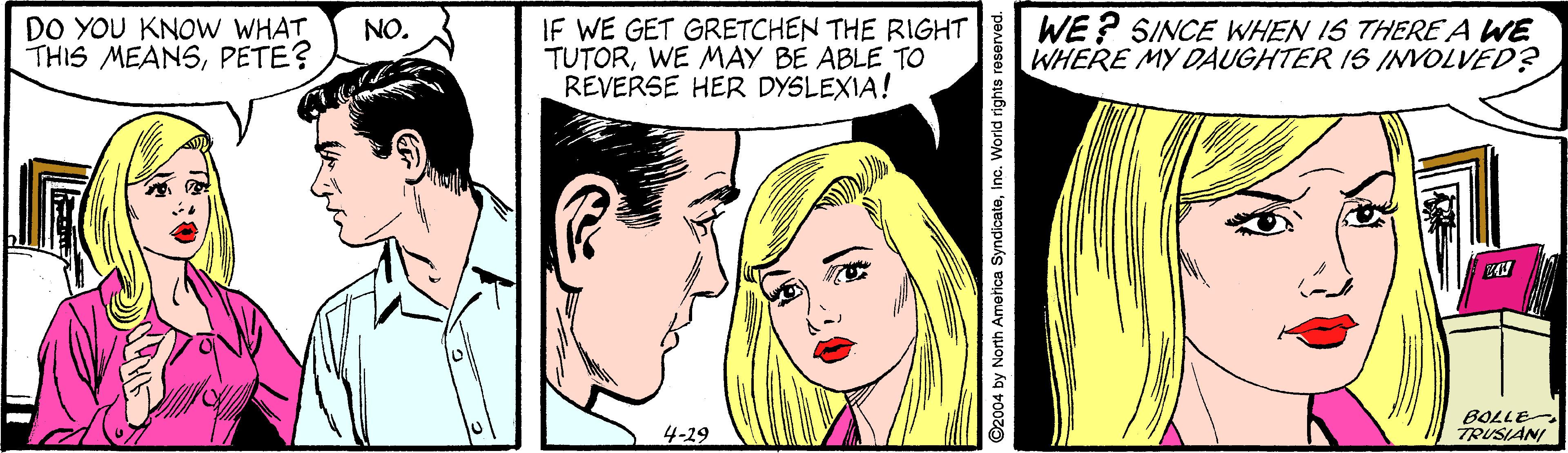 Organ OCR: DO YOU KNOW WHAT THIS MEANSPETE? IF WE GET GRETCHEN THE RIGHT TUTORWE MAY BE ABLE TO REVERSE HER DYSLEXIA! WE ? SINCE WHEN IS THERE A WE WHERE MY DAUGHTER IS INVOLVED? NO. BOLLE TRUSIANI 4-29 D2004 by North Ametica SyndicateInc. World rights reserved. DO YOU KNOW WHAT THIS MEANSPETE? IF WE GET GRETCHEN THE RIGHT TUTORWE MAY BE ABLE TO REVERSE HER DYSLEXIA! WE ? SINCE WHEN IS THERE A WE WHERE MY DAUGHTER IS INVOLVED? NO. BOLLE TRUSIANI 4-29 D2004 by North Ametica SyndicateInc. World rights reserved.