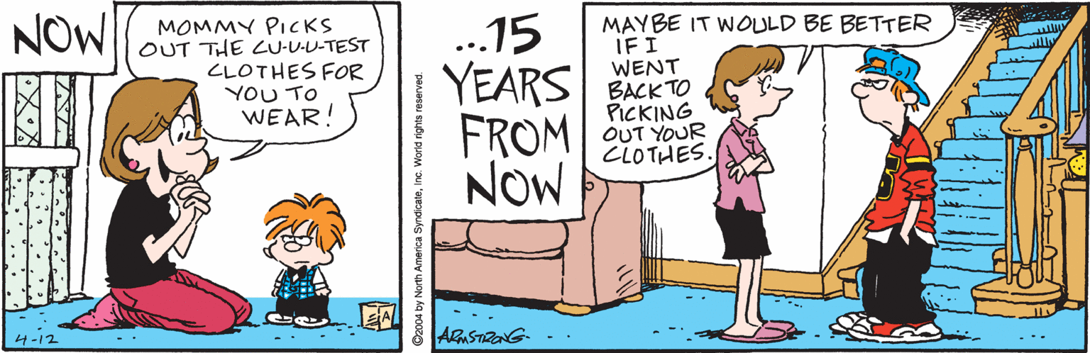 Graphics OCR: NOW MOMMY PICKS OUT THE LU-U-U-TEST CLOTHES FOR YOU TO WEAR! MAYBE IT WOULD BE BETTER IFI WENT ..15 YEARS SACKTO FROM NOW PICKING OUT YOUR CLOTHES. 4-12 ".. 'Inc. World rights reserved. NOW MOMMY PICKS OUT THE LU-U-U-TEST CLOTHES FOR YOU TO WEAR! MAYBE IT WOULD BE BETTER IFI WENT ..15 YEARS SACKTO FROM NOW PICKING OUT YOUR CLOTHES. 4-12 ".. 'C2004 by North America SyndicateInc. World rights reserved.