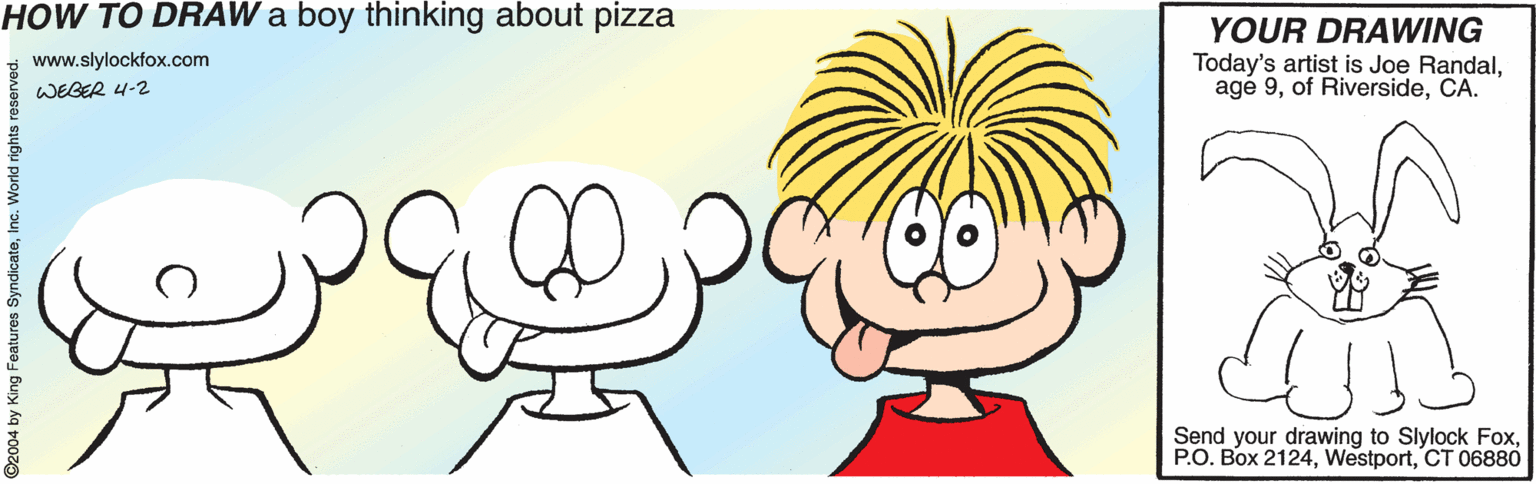 Organ OCR: HOW TO DRAW a boy thinking about pizza YOUR DRAWING Today's artist is Joe RandalCA. www.slylockfox.com WEGER 4-2 Send your drawing to Slylock FoxCT 06880 2004 by King Features Sy HOW TO DRAW a boy thinking about pizza YOUR DRAWING Today's artist is Joe Randalage 9of RiversideCA. www.slylockfox.com WEGER 4-2 Send your drawing to Slylock FoxP.O. Box 2124CT 06880 2004 by King Features Sy