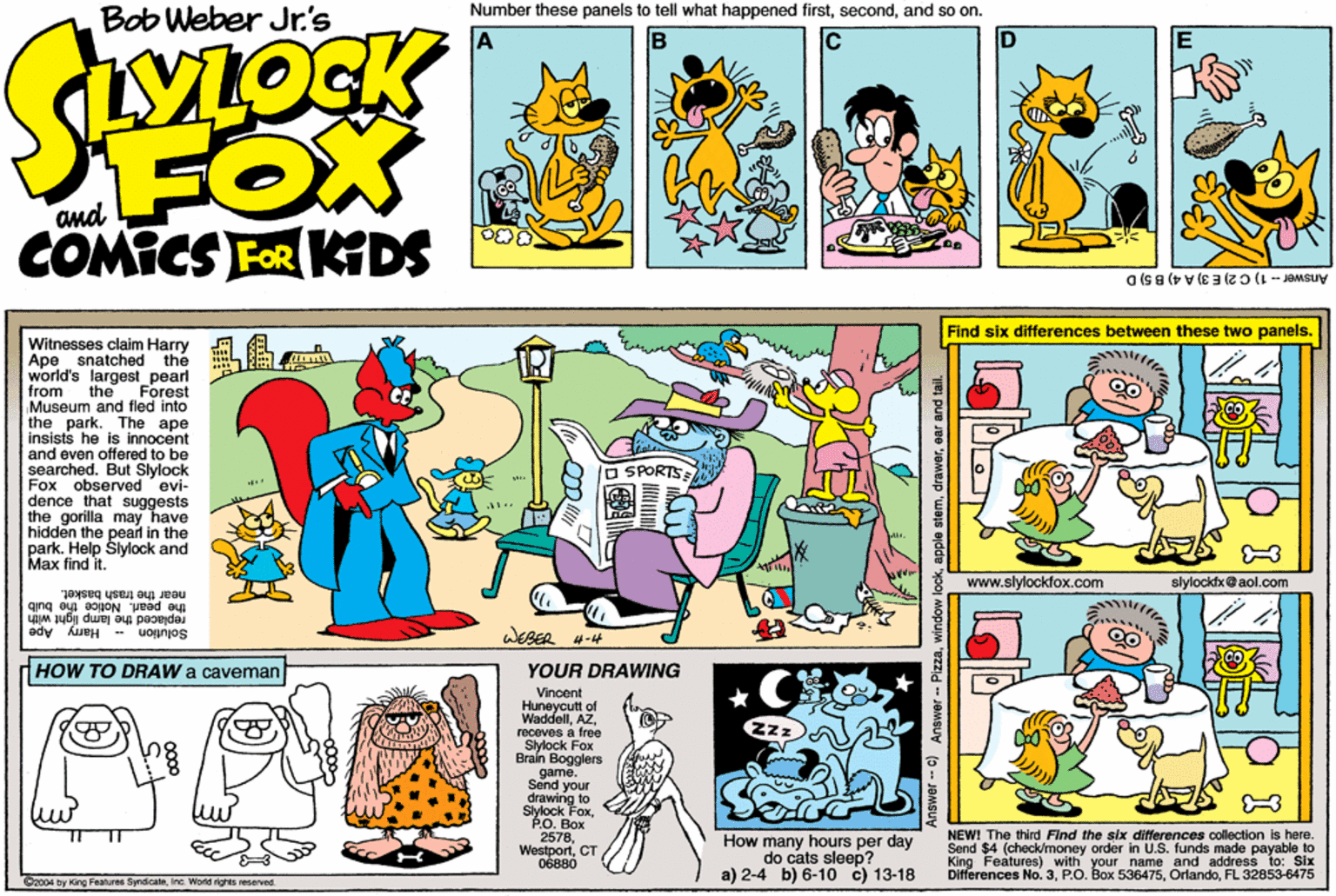 Graphics OCR: Bob Weber Jr's Number these panels to tell what happened firstand so on. Ic FOX and COMICS FOR KDS Answer-1) C2) E 3) A 4) B 5)D Find six differences between these two panels. ??? Witnesses claim Harry Ape snatched the world's largest_pearl from Museum and fled into the park. The ape insists he is innocent and even offered to be searched. But Slylock Fox observed evi- dence that suggests the gorilla may have hidden the pearl in the park. Help Slylock and Max find it. the Forest O SPORTS www.slylockfox.com slylockix@aol.com ear the trash basket. the pearl. Notice the buib replaced the lamp light with Solution Harry Ape WESER 4-4 HOW TO DRAW a caveman YOUR DRAWING Vincent Huneycutt of Waddellreceves a free Sylock Fox Brain Bogglers game. Send your S ng to kFoxéO. Box 2578. WestportCT How many hours per day do cats sleep? a) 2-4 b) 6-10 c) 13-18 NEW! The third Find the stx differances collection is here. Send $4 (check/money order in U.S. funds made payable to King Features) with your name and address to: Six Differences No. 3FL 32853-6475 Dz004 by King Features SyndicaleInc. World rights roserved. Answer- c) Answer - Pizzawindow lo Bob Weber Jr's Number these panels to tell what happened firstand so on. Ic FOX and COMICS FOR KDS Answer-1) C2) E 3) A 4) B 5)D Find six differences between these two panels. ? ? ? Witnesses claim Harry Ape snatched the world's largest_pearl from Museum and fled into the park. The ape insists he is innocent and even offered to be searched. But Slylock Fox observed evi- dence that suggests the gorilla may have hidden the pearl in the park. Help Slylock and Max find it. the Forest O SPORTS www.slylockfox.com slylockix@aol.com ear the trash basket. the pearl. Notice the buib replaced the lamp light with Solution Harry Ape WESER 4-4 HOW TO DRAW a caveman YOUR DRAWING Vincent Huneycutt of Waddellreceves a free Sylock Fox Brain Bogglers game. Send your S ng to kFoxéO. Box 2578. WestportCT How many hours per day do cats sleep? a) 2-4 b) 6-10 c) 13-18 NEW! The third Find the stx differances collection is here. Send $4 (check/money order in U.S. funds made payable to King Features) with your name and address to: Six Differences No. 3P.O. Box 536475FL 32853-6475 Dz004 by King Features SyndicaleInc. World rights roserved. Answer- c) Answer - Pizzawindow lo