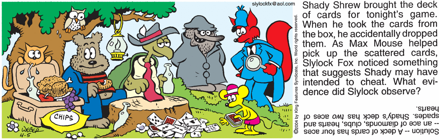 Sharing OCR: slylockfx@ aol.com Shady Shrew brought the deck of cards for tonight's game. When he took the cards from the boxhe accidentally dropped them. Ás Max Mouse helped pick up the scattered cardsSlylock Fox noticed something that suggests Shady may have intended to cheat. What evi- dence did Slylock observe? hearts. spades. Shady's deck has two aces of -- an ace of diamondshearts and CHIPS 4-5 Solution - A deck of cards has four aces ©2004 by King Features SyndicateInc. World rights reserved. slylockfx@ aol.com Shady Shrew brought the deck of cards for tonight's game. When he took the cards from the boxhe accidentally dropped them. Ás Max Mouse helped pick up the scattered cardsSlylock Fox noticed something that suggests Shady may have intended to cheat. What evi- dence did Slylock observe? hearts. spades. Shady's deck has two aces of -- an ace of diamondshearts and CHIPS 4-5 Solution - A deck of cards has four aces ©2004 by King Features SyndicateInc. World rights reserved.