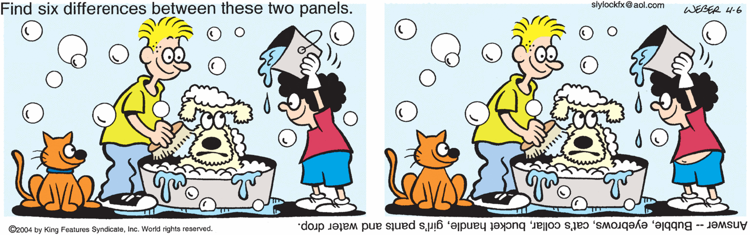 Art OCR: slylockfx@aol.com Find six differences between these two panels. WEBER 4-6 ©2004 by King Features SyndicateInc. World rights reserved. Answer - Bubblegirl's pants and water drop. slylockfx@aol.com Find six differences between these two panels. WEBER 4-6 ©2004 by King Features SyndicateInc. World rights reserved. Answer - Bubblecat's collarbucket handlegirl's pants and water drop.