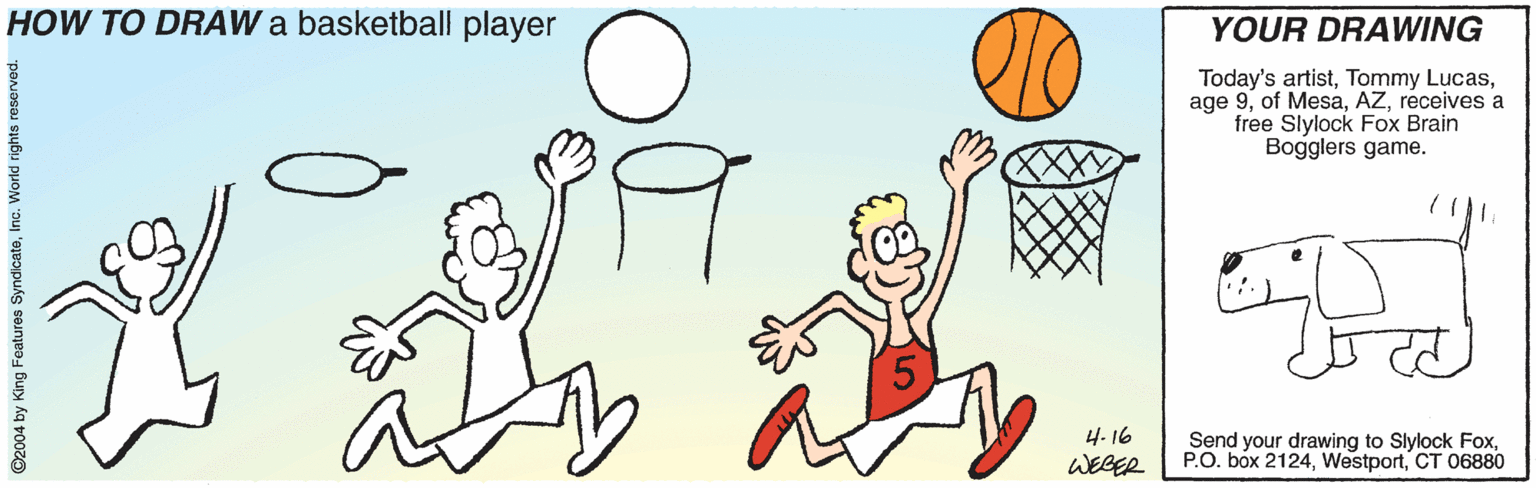 Finger OCR: HOW TO DRAW a basketball player YOUR DRAWING Today's artistreceives a free Slylock Fox Brain Bogglers game. 4. 16 Send your drawing to Slylock FoxCT 06880 WEBER ©2004 by King Features SyndicateIn HOW TO DRAW a basketball player YOUR DRAWING Today's artistTommy Lucasage 9of Mesareceives a free Slylock Fox Brain Bogglers game. 4. 16 Send your drawing to Slylock FoxP.O. box 2124CT 06880 WEBER ©2004 by King Features Syndicate