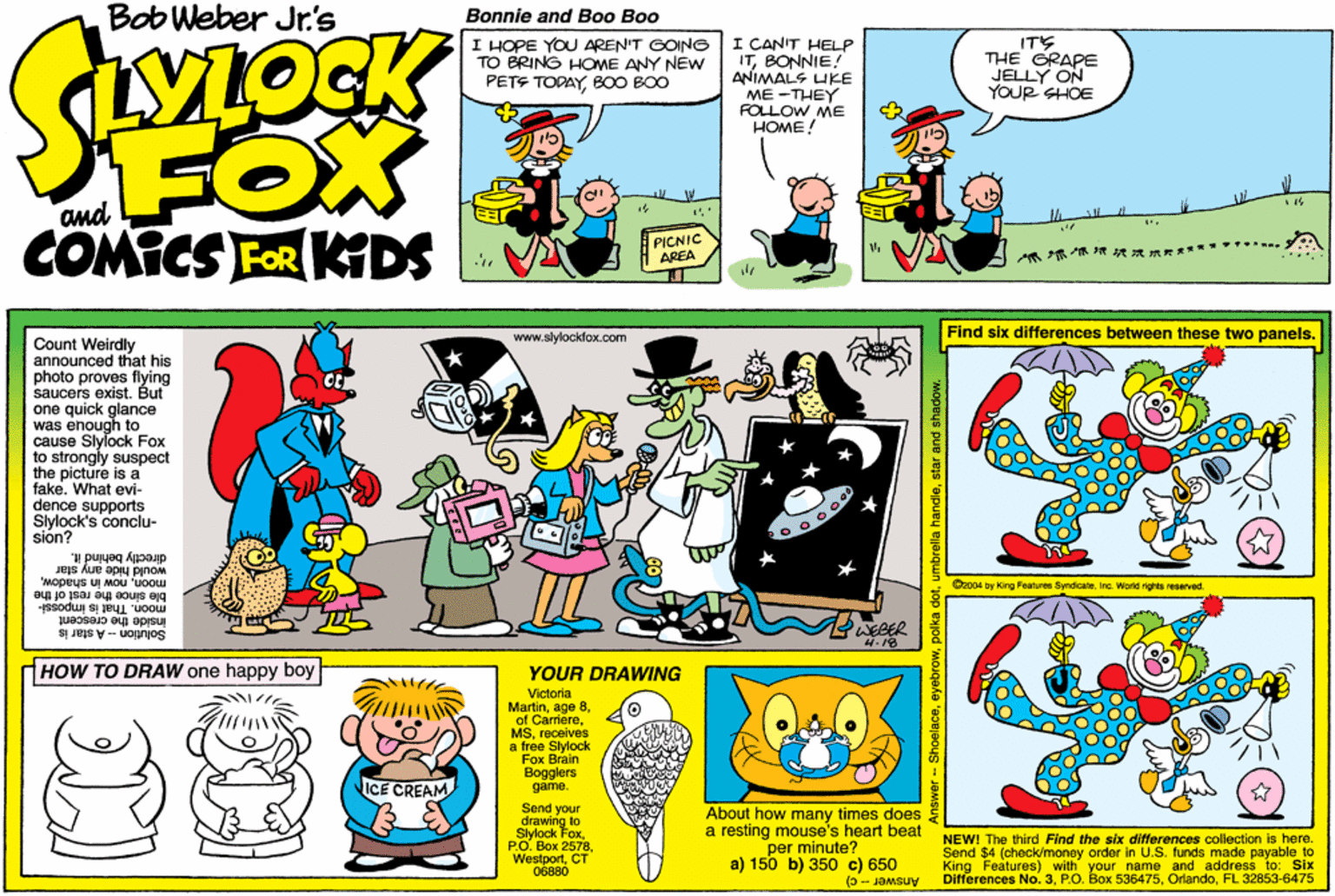 Publication OCR: Bob Weber Jr's SLOCK Bonnle and Boo Boo I HOPE YOU AREN'T GOING TO BRING HOME ANY NÉW PETE TODAYB00 BOO I CANIT HELP ITBONNIE! ANIMALS UKE ME -THEY FOLLOW ME HOME! ITS THE GRAPE JELLY ON YOUR SHOE FOX COMICS FOR KDS PICNIC AREA ??? . www.stylockfox.com Find six differences between these two panels. Count Weirdly announced that his photo proves flying saucers exist. But one quick glance was enough to cause Slylock Fox to strongly suspect the picture is a fake. What evi- dence supports Sylock's conclu- sión? directly behind it. moonble since the rest of the would hide any slar Oz004 by King Features Syndcateinc. World rights resarved inside the crescent Solution-A star i moon. That is impossi- WEBER 4.18 HOW TO DRAW one happy boy YOUR DRAWING Victorla Martinreceives a free Slylock Fox Brain Bogglers game. ICE CREAM Send drawing to Slylock FoxCT About how many times does a resting mouse's heart beat per minute? a) 150 b) 350 c) 650 NEWI The third Find the six dmerence mada pavable to Send collection is here. I$4 (check/money order in U.S.f King Features) with your name and address to: Six Differences No. 3FL 32853-6475 06880 Answer -- c) owstar a Bob Weber Jr's SLOCK Bonnle and Boo Boo I HOPE YOU AREN'T GOING TO BRING HOME ANY NÉW PETE TODAYB00 BOO I CANIT HELP ITBONNIE! ANIMALS UKE ME -THEY FOLLOW ME HOME! ITS THE GRAPE JELLY ON YOUR SHOE FOX COMICS FOR KDS PICNIC AREA ? ? ? . www.stylockfox.com Find six differences between these two panels. Count Weirdly announced that his photo proves flying saucers exist. But one quick glance was enough to cause Slylock Fox to strongly suspect the picture is a fake. What evi- dence supports Sylock's conclu- sión? directly behind it. moonnow in shadowble since the rest of the would hide any slar Oz004 by King Features Syndcateinc. World rights resarved inside the crescent Solution-A star i moon. That is impossi- WEBER 4.18 HOW TO DRAW one happy boy YOUR DRAWING Victorla Martinage 8of Carrierereceives a free Slylock Fox Brain Bogglers game. ICE CREAM Send drawing to Slylock Fox??. ??? 2578CT About how many times does a resting mouse's heart beat per minute? a) 150 b) 350 c) 650 NEWI The third Find the six dmerence mada pavable to Send collection is here. I$4 (check/money order in U.S.f King Features) with your name and address to: Six Differences No. 3P.O. Box 536475FL 32853-6475 06880 Answer -- c) owpolka dotumbrella handiestar a