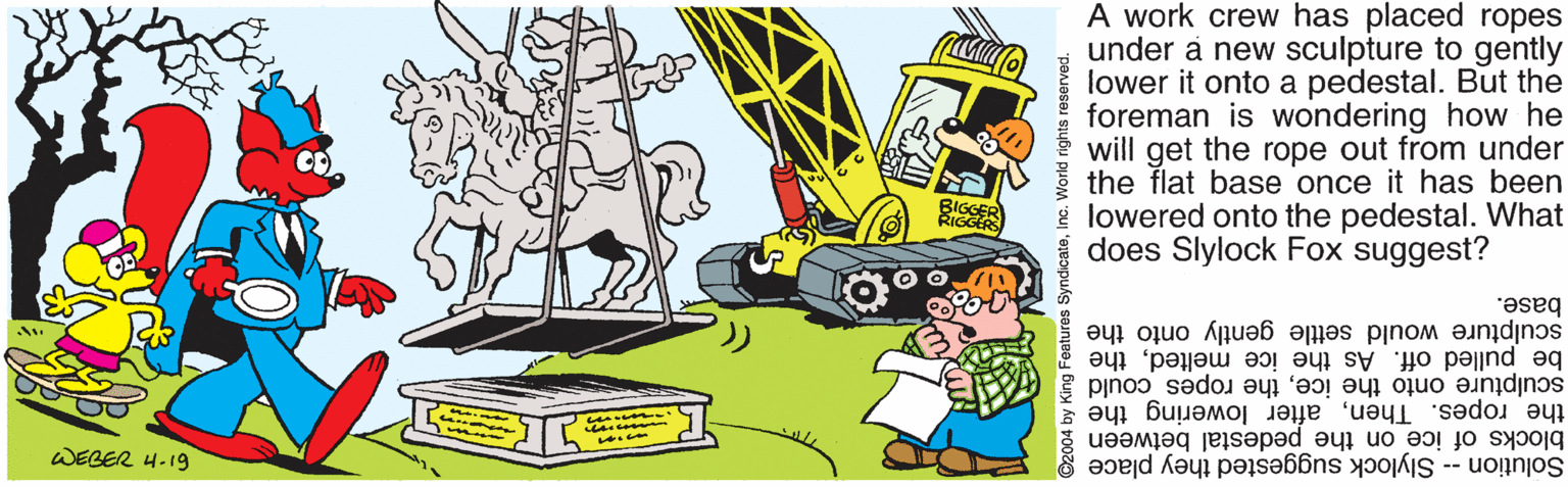 Drawing OCR: A work crew has placed ropes under a new sculpture to gently lower it onto a pedestal. But the foreman is wondering how he will get the rope out from under the flat base once it has been lowered onto the pedestal. What does Slylock Fox suggest? IGGERS base. be pulled off. As the ice meltedthe sculpture onto the icethe ropes could sculpture would settle gently onto the the ropes. Thenafter lowering the blocks of ice on the pedestal between Solution -- Slylock suggested they place WEBER 4-19 King Features dicateInc. World rights A work crew has placed ropes under a new sculpture to gently lower it onto a pedestal. But the foreman is wondering how he will get the rope out from under the flat base once it has been lowered onto the pedestal. What does Slylock Fox suggest? IGGERS base. be pulled off. As the ice meltedthe sculpture onto the icethe ropes could sculpture would settle gently onto the the ropes. Thenafter lowering the blocks of ice on the pedestal between Solution -- Slylock suggested they place WEBER 4-19 King Features dicateInc. World rights