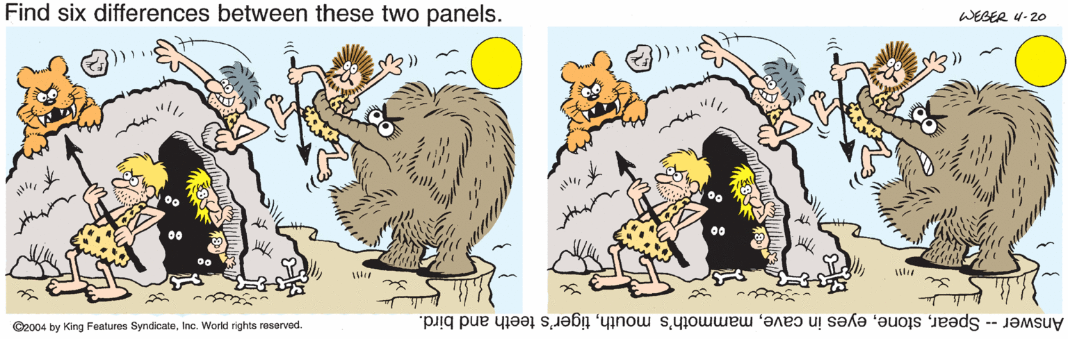 Cartoon OCR: Find six differences between these two panels. WEGER 4- 20 ©2004 by King Features SyndicateInc. World rights reserved Answer -- Speartiger's teeth and bird. Find six differences between these two panels. WEGER 4- 20 ©2004 by King Features SyndicateInc. World rights reserved Answer -- Speareyes in cavemammoth's mouthtiger's teeth and bird.