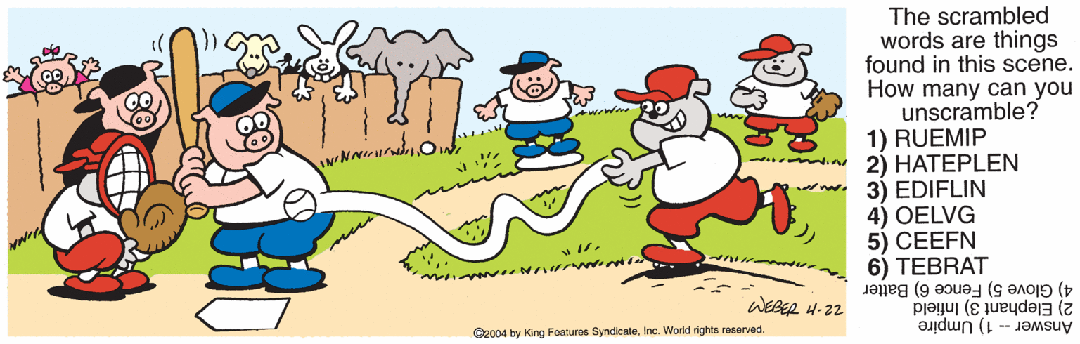 Animation OCR: The scrambled words are things found in this scene. How many can you unscramble? 1) RUEMIP 2) HATEPLEN www.3) EDIFLIN 4) OELVG 5) CEEFN 6) TEBRAT 4) Glove 5) Fence 6) Batter nue WEBER 4-22 2) Elephant 3) Infield Answer -- 1) Umpire ©2004 by King Features SyndicateInc. World rights reserved. The scrambled words are things found in this scene. How many can you unscramble? 1) RUEMIP 2) HATEPLEN www.3) EDIFLIN 4) OELVG 5) CEEFN 6) TEBRAT 4) Glove 5) Fence 6) Batter nue WEBER 4-22 2) Elephant 3) Infield Answer -- 1) Umpire ©2004 by King Features SyndicateInc. World rights reserved.