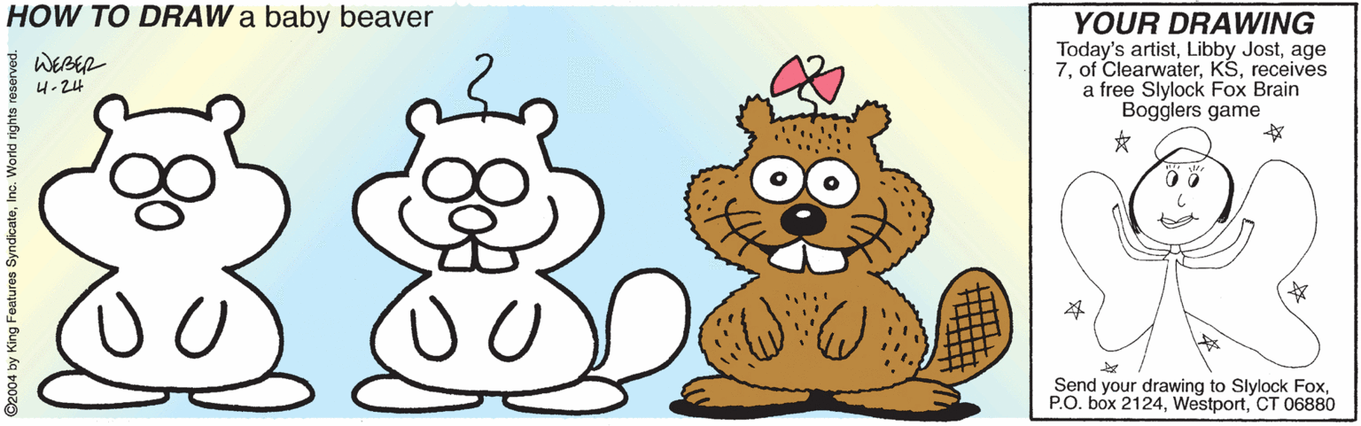 Animated cartoon OCR: HOW TO DRAW a baby beaver YOUR DRAWING Today's artistage 7receives a free Slylock Fox Brain Bogglers game WERER 4-24 Send your drawing to Slylock FoxCT 06880 ©2004 by King Features SyndicateInc. World rights re HOW TO DRAW a baby beaver YOUR DRAWING Today's artistLibby Jostage 7of Clearwaterreceives a free Slylock Fox Brain Bogglers game WERER 4-24 Send your drawing to Slylock FoxP.O. box 2124CT 06880 ©2004 by King Features SyndicateInc. World rights re