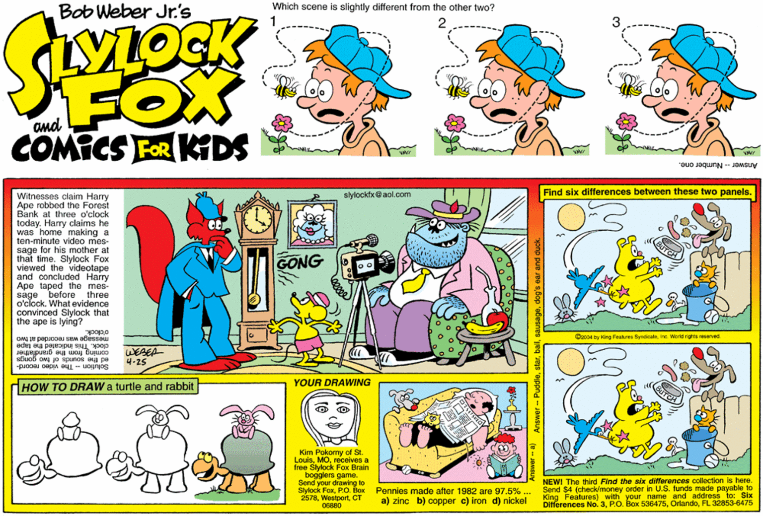 Fiction OCR: Which scene is slightly different from the other two? Bob Weber Jr.'s hYLOCK FOX COMICS FER KDS and Answor - Number one. slylocktx@aol.com Find six differences between these two panels. Witnesses claim Harry Ape robbed the Forest Bank at three o'clock today. Harry claims he was home making a ten-minute video mes- sage for his mother at that time. Slylock Fox viewed the videotape and concluded Harry Ape taped the mes- sage before three o'clock. What evidence convinced Slylock that the ape is lying? ONG o'clock. message was recorded at two clock. This indicated the lape coming from the grandfather C2004 by King Features SyndicateInc. World rights reserved. WESEA ed the sounds of two gongs 4-25 Solution - The video record- YOUR DRAWING HOW TO DRAW a turtle and rabbit Kim Pokomy of St. Louisreceives a free Slylock Fox Brain bogglers game. Send your drawing to Slylock FoxP.O. Box 2578CT 06880 NEWI The third Find the stx differences collection is here. Send $4 (check/money order in U.S. funds made payable to Features) with your name and address to: Six Differences No.3FL 32853-6475 Pennies made after 1982 are 97.5% . a) zinc b) copper c) iron d) nickel Answer - Puddledog's ear and duck. Which scene is slightly different from the other two? Bob Weber Jr.'s hYLOCK FOX COMICS FER KDS and Answor - Number one. slylocktx@aol.com Find six differences between these two panels. Witnesses claim Harry Ape robbed the Forest Bank at three o'clock today. Harry claims he was home making a ten-minute video mes- sage for his mother at that time. Slylock Fox viewed the videotape and concluded Harry Ape taped the mes- sage before three o'clock. What evidence convinced Slylock that the ape is lying? ONG o'clock. message was recorded at two clock. This indicated the lape coming from the grandfather C2004 by King Features SyndicateInc. World rights reserved. WESEA ed the sounds of two gongs 4-25 Solution - The video record- YOUR DRAWING HOW TO DRAW a turtle and rabbit Kim Pokomy of St. Louisreceives a free Slylock Fox Brain bogglers game. Send your drawing to Slylock FoxP.O. Box 2578CT 06880 NEWI The third Find the stx differences collection is here. Send $4 (check/money order in U.S. funds made payable to Features) with your name and address to: Six Differences No.3P.O. Box 536475FL 32853-6475 Pennies made after 1982 are 97.5% . a) zinc b) copper c) iron d) nickel Answer - Puddledog's ear and duck.