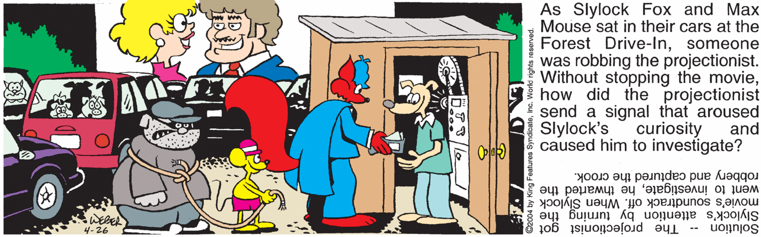 Illustration OCR: As Slylock Fox and Max Mouse sat in their cars at the Forest Drive-Insomeone was robbing the projectionist. Without stopping the moviehow did the projectionist send a signal that aroused Slylock's caused him to investigate? curiosity and robbery and captured the crook. went to investigatehe thwarted the movie's soundtrack off. When Slylock SWERER 4-26 Slylock's attention by turning the -- The projectionist got g Solution ©2004 by King Features SyndicateInc. World rights reserved. As Slylock Fox and Max Mouse sat in their cars at the Forest Drive-Insomeone was robbing the projectionist. Without stopping the moviehow did the projectionist send a signal that aroused Slylock's caused him to investigate? curiosity and robbery and captured the crook. went to investigatehe thwarted the movie's soundtrack off. When Slylock SWERER 4-26 Slylock's attention by turning the -- The projectionist got g Solution ©2004 by King Features SyndicateInc. World rights reserved.