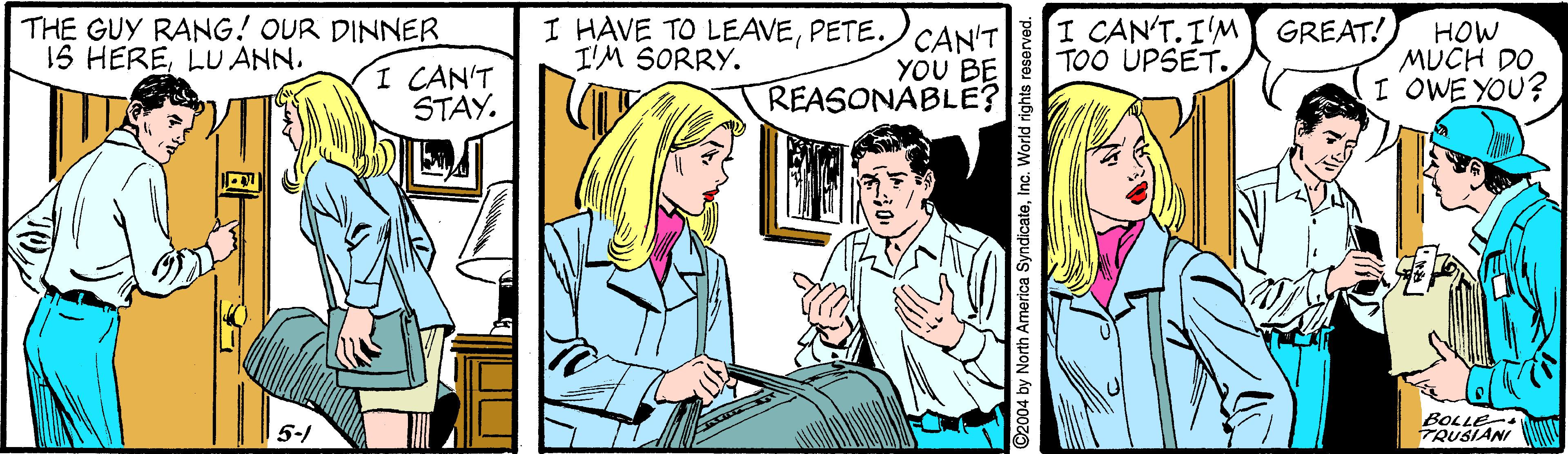 Font OCR: THE GUY RANG! OUR DINNER 1S HERELU ANN. I HAVE TO LEAVEPETE. CAN'T YOU BE REASONABLE? I CAN'T.I'M GREAT! TOO ÚPSET. HOW MUCH DO I OWE YOU? I'M SORRY. I CAN'T STAY. 5-1 BOLLE- TRUSIANI 2004 by North America SyndicateInc. World THE GUY RANG! OUR DINNER 1S HERELU ANN. I HAVE TO LEAVEPETE. CAN'T YOU BE REASONABLE? I CAN'T.I'M GREAT! TOO ÚPSET. HOW MUCH DO I OWE YOU? I'M SORRY. I CAN'T STAY. 5-1 BOLLE- TRUSIANI 2004 by North America SyndicateInc. World
