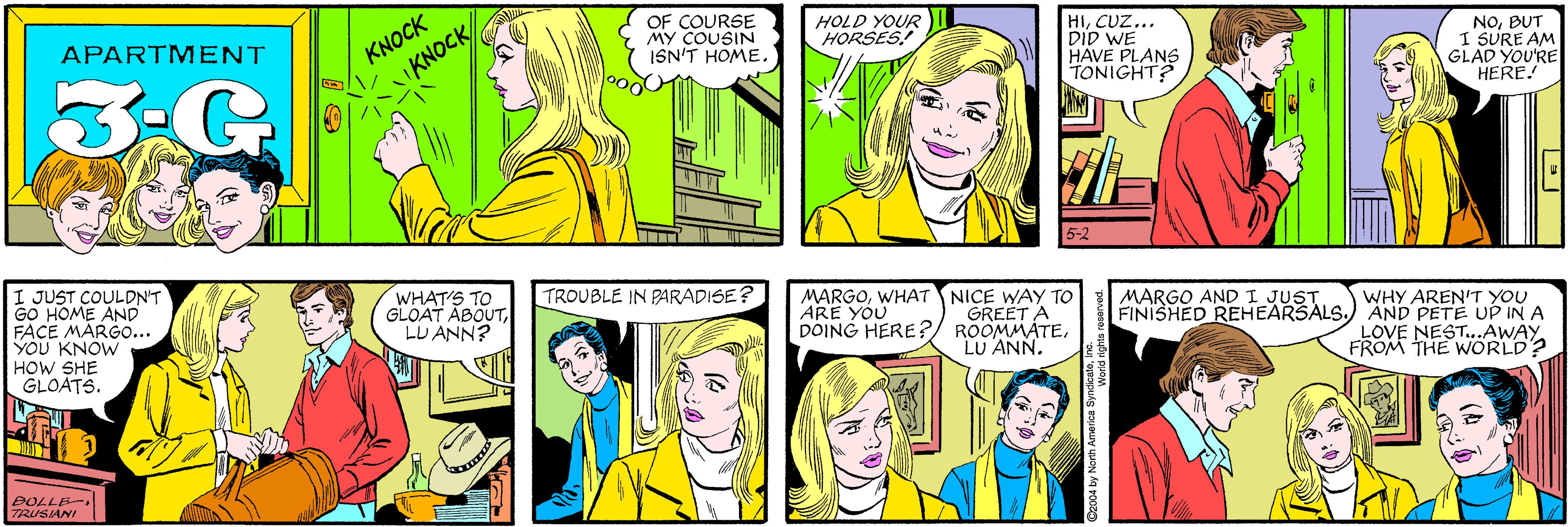 Comic book OCR: KNOCK KNOCK OF COURSE MY COUSIN ISN'T HOME. APARTMENT HOLD YOUR HORSES! 3:G HICUZ... DID WE HAVE PLANS TONIGHT? NOBUT I SURE AM GLAD YOU'RE HERE! I JUST COULDN'T GO HOME AND FACE MARGO... YOU KNOW HOW SHE GLOATS. WHAT'S TO GLOAT ABOUTLU ANN? 5-2 ???7OE SIANI TROUBLE IN PARADISE? MARGOWHAT NICE WAY TO GREET A ROOMMATELU ANN. MARGO AND I JUST. ARE YOU DOING HERE?WHY AREN'T YOU FINISHED REHEARSALS.) AND PETE UP IN A LOVE NEST..AWAY FROM THE WORLD? ©2004 by North America SyndicateInc. KNOCK KNOCK OF COURSE MY COUSIN ISN'T HOME. APARTMENT HOLD YOUR HORSES! 3:G HICUZ... DID WE HAVE PLANS TONIGHT? NOBUT I SURE AM GLAD YOU'RE HERE! I JUST COULDN'T GO HOME AND FACE MARGO... YOU KNOW HOW SHE GLOATS. WHAT'S TO GLOAT ABOUTLU ANN? 5-2 ? ?? 7OE SIANI TROUBLE IN PARADISE? MARGOWHAT NICE WAY TO GREET A ROOMMATELU ANN. MARGO AND I JUST. ARE YOU DOING HERE?WHY AREN'T YOU FINISHED REHEARSALS.) AND PETE UP IN A LOVE NEST..AWAY FROM THE WORLD? ©2004 by North America Syndicate