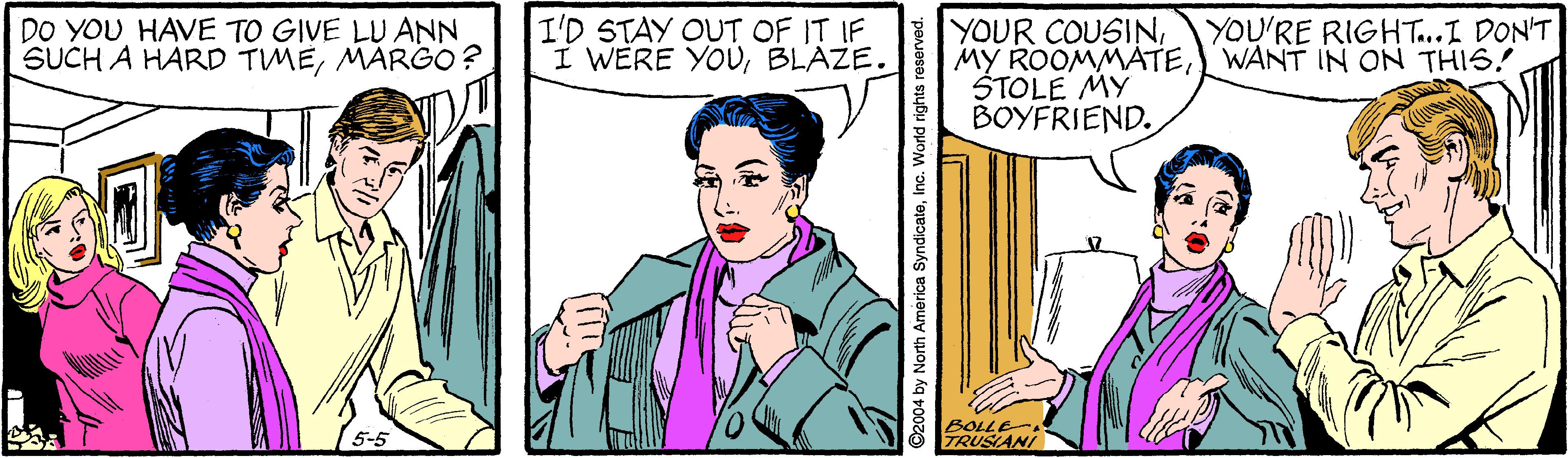 Comic book OCR: DO YOU HAVE TO GIVE LU ANN SUCH A HARD TMÉMARGO? I'D STAY OUT OF IT IF I WERE YOUBLAZE. YOUR COUSINYOU'RE RIGHT...I DON'T MY ROOMMATEWANT IN ON THIS! ŠTOLE MY BOYFRIEND. BOLLE TRUSIANI 2004 by North America SyndicateInc. World rights reserved DO YOU HAVE TO GIVE LU ANN SUCH A HARD TMÉMARGO? I'D STAY OUT OF IT IF I WERE YOUBLAZE. YOUR COUSINYOU'RE RIGHT...I DON'T MY ROOMMATEWANT IN ON THIS! ŠTOLE MY BOYFRIEND. BOLLE TRUSIANI 2004 by North America SyndicateInc. World rights reserved