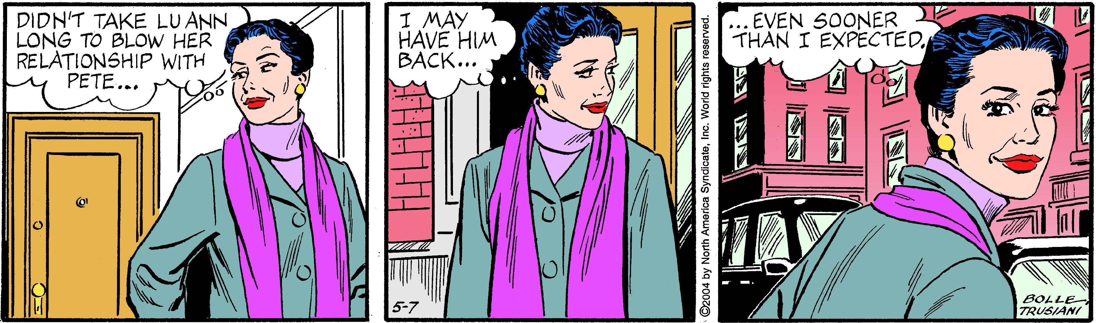 Illustration OCR: DIDN'T TAKE LU ANN LONG TO BLOW HER RELATIONSHIP WITH PETE... I MAY HAVE HIM BACK... EVEN SOONER THAN I EXPECTEDTAY BOLLE TRUSIANI 5-7 ©2004 by North America SyndicateInc. World rights reserved. DIDN'T TAKE LU ANN LONG TO BLOW HER RELATIONSHIP WITH PETE... I MAY HAVE HIM BACK... EVEN SOONER THAN I EXPECTEDTAY BOLLE TRUSIANI 5-7 ©2004 by North America SyndicateInc. World rights reserved.