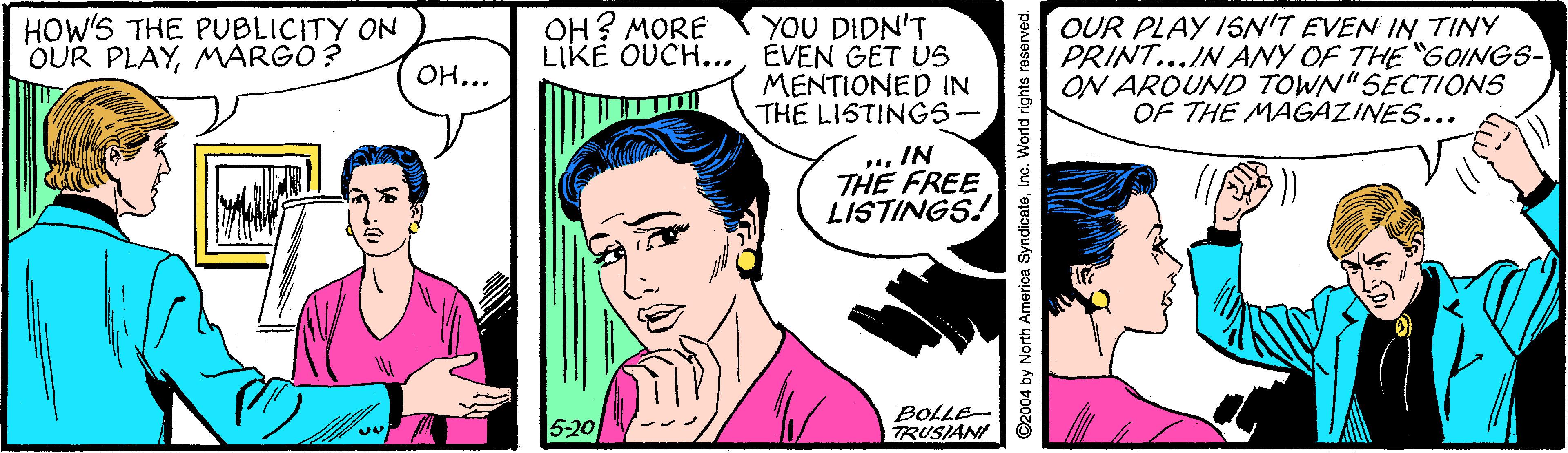 Style OCR: HOW'S THE PUBLICITY ON OUR PLAYMARGO ? YOU DIDN'T LIKE OUCH...ÉVEN GET US MENTIONED IN THE LISTINGS- OH? MORE OUR PLAY ISN'T EVEN IN TINY PRINT...IN ANY OF THE "GOINGS- ON AROUND TOWN"SECTIONS OF THE MAGAZINES... OH... .IN THE FREE LISTINGS! 5-20 BOLLE TRUSIANI C2004 by North America SyndicatoInc. World rights reserved. HOW'S THE PUBLICITY ON OUR PLAYMARGO ? YOU DIDN'T LIKE OUCH...ÉVEN GET US MENTIONED IN THE LISTINGS- OH? MORE OUR PLAY ISN'T EVEN IN TINY PRINT...IN ANY OF THE "GOINGS- ON AROUND TOWN"SECTIONS OF THE MAGAZINES... OH... .IN THE FREE LISTINGS! 5-20 BOLLE TRUSIANI C2004 by North America SyndicatoInc. World rights reserved.