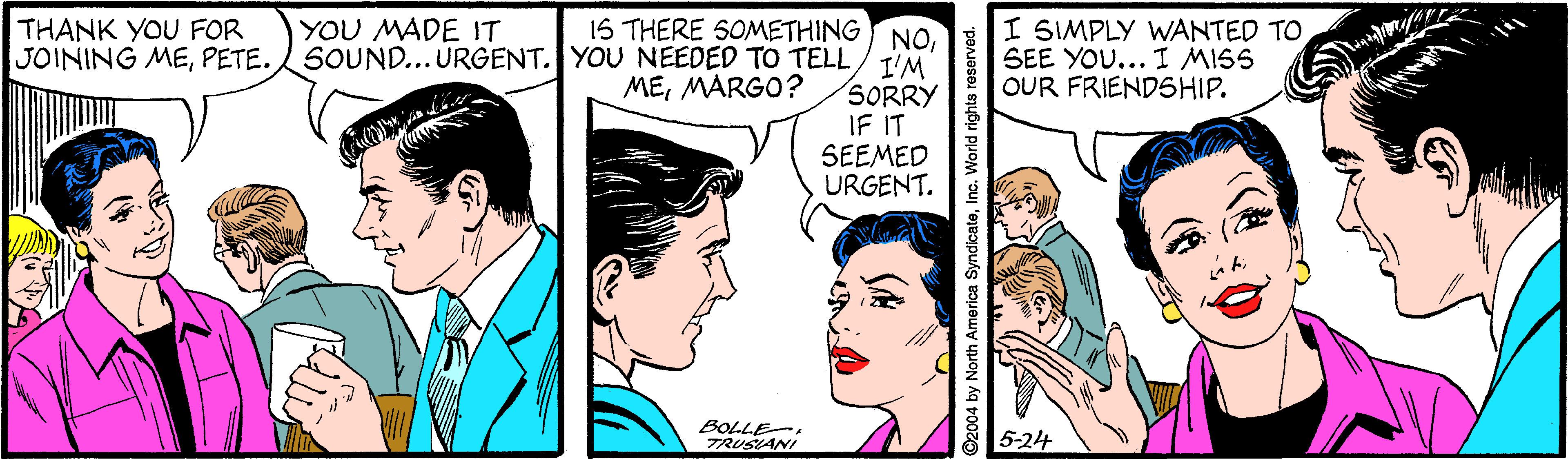 Sharing OCR: 1S THERE SOMETHING NOSOUND... ÚRGENT. YOU NEEDED TO TELL/ T'M SORRY IF IT SEEMED URGENT. YOU MADE IT THANK YOU FOR JOINING MEPETE. I SIMPLY WANTED TO SEE YOU... I MISS OUR FRIENDSHIP. MEMARGO? BOLLE. TRUSIANI 5-24 ?? ©2004 by North America SyndicateInc. World right 1S THERE SOMETHING NOSOUND... ÚRGENT. YOU NEEDED TO TELL/ T'M SORRY IF IT SEEMED URGENT. YOU MADE IT THANK YOU FOR JOINING MEPETE. I SIMPLY WANTED TO SEE YOU... I MISS OUR FRIENDSHIP. MEMARGO? BOLLE. TRUSIANI 5-24 ? ? ©2004 by North America SyndicateInc. World right