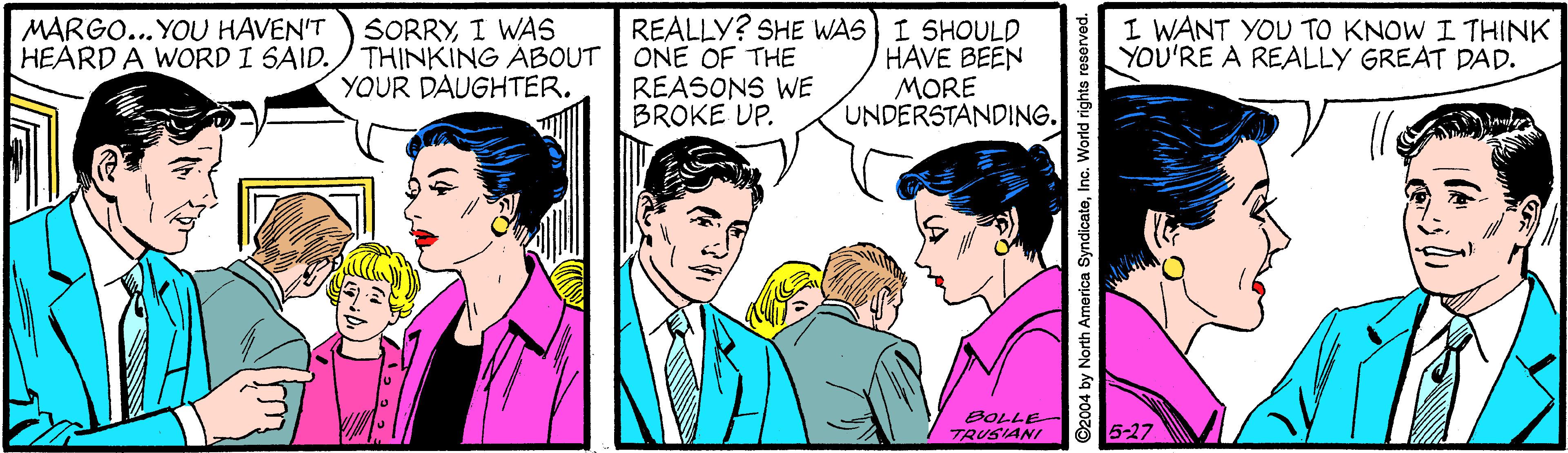 Mammal OCR: REALLY? SHE WAS I SHOULD HAVE BEEN MORE UNDERSTANDING. MARGO... YOU HAVEN'T HEARD A WORD I SAID. SORRYI WAS THINKING ABOUT ONE OF THE YOUR DAUGHTER. I WANT YOU TO KNOW I THINK YOU'RE A REALLY GREAT DAD. REASONS WE BROKE UP. TRUSIANI 5-27 D2004 by North America SyndicateInc. World rights rea REALLY? SHE WAS I SHOULD HAVE BEEN MORE UNDERSTANDING. MARGO... YOU HAVEN'T HEARD A WORD I SAID. SORRYI WAS THINKING ABOUT ONE OF THE YOUR DAUGHTER. I WANT YOU TO KNOW I THINK YOU'RE A REALLY GREAT DAD. REASONS WE BROKE UP. TRUSIANI 5-27 D2004 by North America SyndicateInc. World rights rea