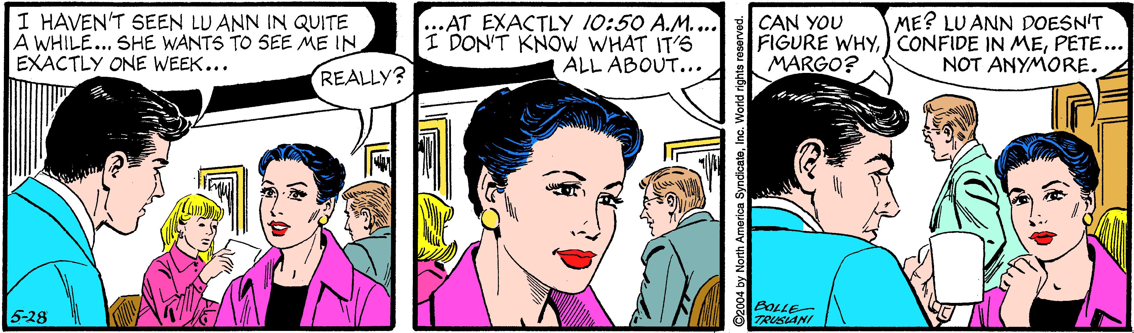 Sharing OCR: I HAVEN'T SEEN LU ANN IN QUITE A WHILE... SHE WANTS TO SEE ME IN EXACTLY ONE WEEK... ...AT EXACTLY 10:50 A.M.... I DON'T KNOW WHAT IT'S ALL ABOUT... ME? LU ANN DOESN'T CAN YOU FIGURE WHYPETE... MARGO? NOT ANYMORE. REALLY? 5-28 BOLLE- TRUSIANI 2004 by North America SyndicateInc. World rights reserved. I HAVEN'T SEEN LU ANN IN QUITE A WHILE... SHE WANTS TO SEE ME IN EXACTLY ONE WEEK... ...AT EXACTLY 10:50 A.M.... I DON'T KNOW WHAT IT'S ALL ABOUT... ME? LU ANN DOESN'T CAN YOU FIGURE WHY) CONFIDE IN MEPETE... MARGO? NOT ANYMORE. REALLY? 5-28 BOLLE- TRUSIANI 2004 by North America SyndicateInc. World rights reserved.