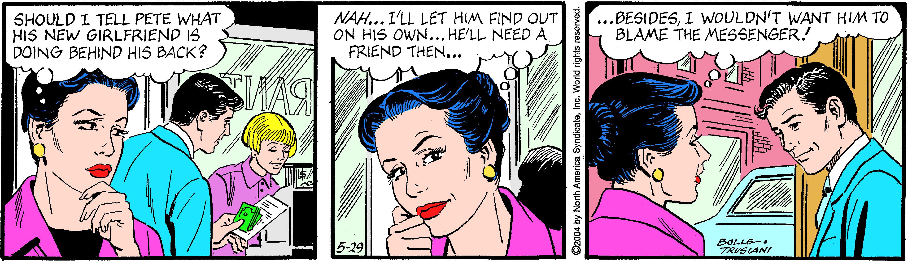 Mouth OCR: SHOULD I TELL PETE WHAT HIS NEW GIRLFRIEND IS DOING BEHIND HIS BACK? NAH... I'LL LET HIM FIND OUT ON HIS OWN... HE'LL NEED A FRIEND THEN.. ...BESIDESI WOULDN'T WANT HIM TO BLAME THE MESSENGER. 5-29 BOLLE- TRUSLANI ©2004 by North America SyndicateInc. World rights n SHOULD I TELL PETE WHAT HIS NEW GIRLFRIEND IS DOING BEHIND HIS BACK? NAH... I'LL LET HIM FIND OUT ON HIS OWN... HE'LL NEED A FRIEND THEN.. ...BESIDESI WOULDN'T WANT HIM TO BLAME THE MESSENGER. 5-29 BOLLE- TRUSLANI ©2004 by North America SyndicateInc. World rights n