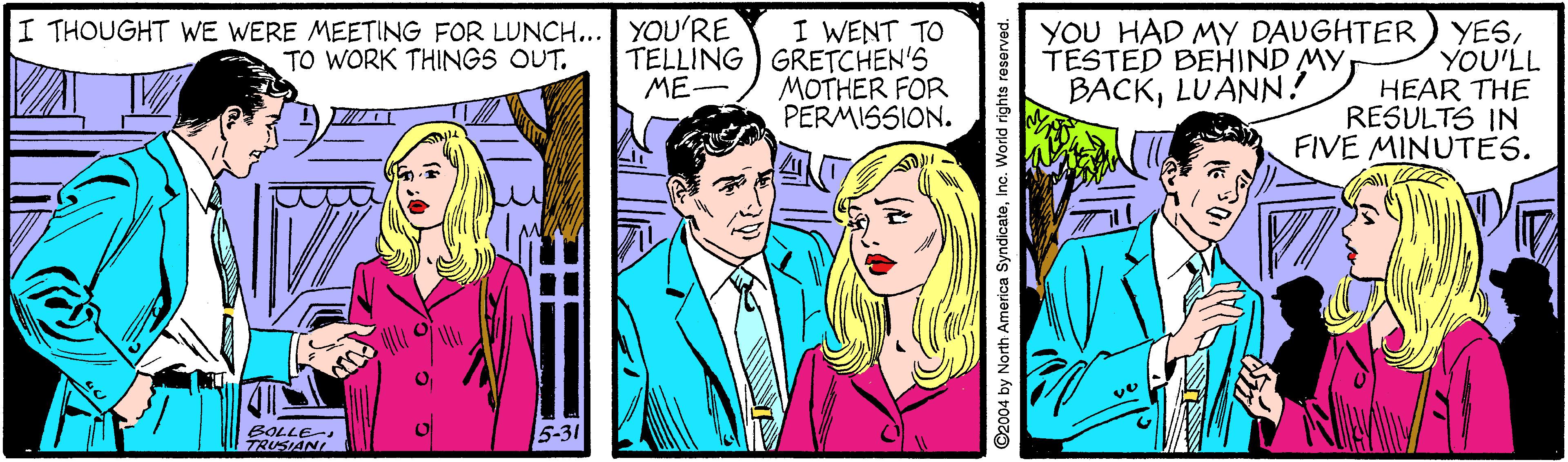 Comic book OCR: YOU HAD MY DAUGHTER) YESYOU'LL HEAR THE RESULTS IN FIVE MINUTES. I THOUGHT WE WERE MEETING FOR LUNCH... YOU'RE TO WORK THINGS OUT. I WENT TO TELLING GRETCHEN'S MOTHER FOR PERMISSION. TESTED BEHIND MY BACKLUANN! ME- Al BOLLE TRUSIANI 5-31 ©2004 by North America SyndicateInc. World rights rese YOU HAD MY DAUGHTER) YESYOU'LL HEAR THE RESULTS IN FIVE MINUTES. I THOUGHT WE WERE MEETING FOR LUNCH... YOU'RE TO WORK THINGS OUT. I WENT TO TELLING GRETCHEN'S MOTHER FOR PERMISSION. TESTED BEHIND MY BACKLUANN! ME- Al BOLLE TRUSIANI 5-31 ©2004 by North America SyndicateInc. World rights rese