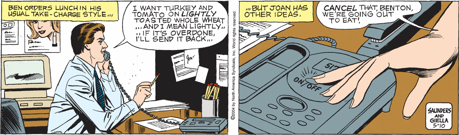 Comics OCR: . BUT JOAN HAS OTHER IDEAS. I WANT TURKEY AND TOMÁTO ON LIGHTLY TOASTED WHOLE WHEAT ... ANDI MEAN LIGHTLY.I'LL SEND IT BÁCK.. CANCEL THATWE'RE GOING OUT TO EAT! BEN ORDERS LUNCH IN HIS USUAL TAKE- CHARGE STYLE. ONTOFF SAUNDERS AND GIELLA 5-10 000 . BUT JOAN HAS OTHER IDEAS. I WANT TURKEY AND TOMÁTO ON LIGHTLY TOASTED WHOLE WHEAT ... ANDI MEAN LIGHTLY...IF IT'S OVERDONEI'LL SEND IT BÁCK.. CANCEL THATWE'RE GOING OUT TO EAT! BEN ORDERS LUNCH IN HIS USUAL TAKE- CHARGE STYLE. ONTOFF SAUNDERS AND GIELLA 5-10 000